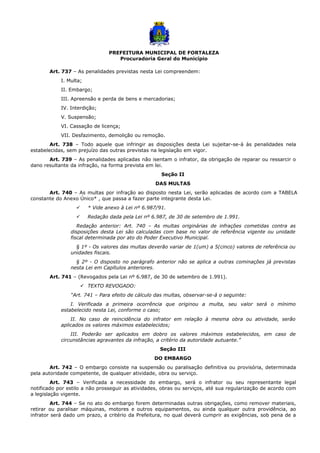 PREFEITURA MUNICIPAL DE FORTALEZA
Procuradoria Geral do Município
Art. 737 – As penalidades previstas nesta Lei compreendem:
I. Multa;
II. Embargo;
III. Apreensão e perda de bens e mercadorias;
IV. Interdição;
V. Suspensão;
VI. Cassação de licença;
VII. Desfazimento, demolição ou remoção.
Art. 738 – Todo aquele que infringir as disposições desta Lei sujeitar-se-á às penalidades nela
estabelecidas, sem prejuízo das outras previstas na legislação em vigor.
Art. 739 – As penalidades aplicadas não isentam o infrator, da obrigação de reparar ou ressarcir o
dano resultante da infração, na forma prevista em lei.
Seção II
DAS MULTAS
Art. 740 – As multas por infração ao disposto nesta Lei, serão aplicadas de acordo com a TABELA
constante do Anexo Único* , que passa a fazer parte integrante desta Lei.
 * Vide anexo à Lei nº 6.987/91.
 Redação dada pela Lei nº 6.987, de 30 de setembro de 1.991.
Redação anterior: Art. 740 – As multas originárias de infrações cometidas contra as
disposições desta Lei são calculadas com base no valor de referência vigente ou unidade
fiscal determinada por ato do Poder Executivo Municipal.
§ 1º - Os valores das multas deverão variar de 1(um) a 5(cinco) valores de referência ou
unidades fiscais.
§ 2º - O disposto no parágrafo anterior não se aplica a outras cominações já previstas
nesta Lei em Capítulos anteriores.
Art. 741 – (Revogados pela Lei nº 6.987, de 30 de setembro de 1.991).
 TEXTO REVOGADO:
“Art. 741 – Para efeito de cálculo das multas, observar-se-á o seguinte:
I. Verificada a primeira ocorrência que originou a multa, seu valor será o mínimo
estabelecido nesta Lei, conforme o caso;
II. No caso de reincidência do infrator em relação à mesma obra ou atividade, serão
aplicados os valores máximos estabelecidos;
III. Poderão ser aplicados em dobro os valores máximos estabelecidos, em caso de
circunstâncias agravantes da infração, a critério da autoridade autuante.”
Seção III
DO EMBARGO
Art. 742 – O embargo consiste na suspensão ou paralisação definitiva ou provisória, determinada
pela autoridade competente, de qualquer atividade, obra ou serviço.
Art. 743 – Verificada a necessidade do embargo, será o infrator ou seu representante legal
notificado por estilo a não prosseguir as atividades, obras ou serviços, até sua regularização de acordo com
a legislação vigente.
Art. 744 – Se no ato do embargo forem determinadas outras obrigações, como remover materiais,
retirar ou paralisar máquinas, motores e outros equipamentos, ou ainda qualquer outra providência, ao
infrator será dado um prazo, a critério da Prefeitura, no qual deverá cumprir as exigências, sob pena de a
 