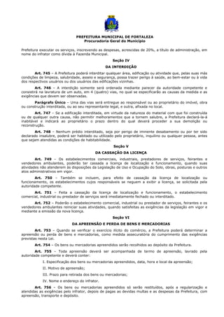 PREFEITURA MUNICIPAL DE FORTALEZA
Procuradoria Geral do Município
Prefeitura executar os serviços, inscrevendo as despesas, acrescidas de 20%, a título de administração, em
nome do infrator como dívida à Fazenda Municipal.
Seção IV
DA INTERDIÇÃO
Art. 745 – A Prefeitura poderá interditar qualquer área, edificação ou atividade que, pelas suas más
condições de limpeza, salubridade, asseio e segurança, possa trazer perigo à saúde, ao bem-estar ou à vida
dos respectivos usuários ou dos usuários das edificações vizinhas.
Art. 746 – A interdição somente será ordenada mediante parecer da autoridade competente e
consistirá na lavratura de um auto, em 4 (quatro) vias, no qual se especificarão as causas da medida e as
exigências que devem ser observadas.
Parágrafo Único – Uma das vias será entregue ao responsável ou ao proprietário do imóvel, obra
ou construção interditada, ou ao seu representante legal, e outra, afixada no local.
Art. 747 – Se a edificação interditada, em virtude da natureza do material com que foi construída
ou de qualquer outra causa, não permitir melhoramentos que a tornem salubre, a Prefeitura declará-la-á
inabitável e indicará ao proprietário o prazo dentro do qual deverá proceder a sua demolição ou
reconstrução.
Art. 748 – Nenhum prédio interditado, seja por perigo de iminente desabamento ou por ter sido
declarado insalubre, poderá ser habitado ou utilizado pelo proprietário, inquilino ou qualquer pessoa, antes
que sejam atendidas as condições de habitabilidade.
Seção V
DA CASSAÇÃO DA LICENÇA
Art. 749 – Os estabelecimentos comerciais, industriais, prestadores de serviços, feirantes e
vendedores ambulantes, poderão ter cassada a licença de localização e funcionamento, quando suas
atividades não atenderem às disposições da Legislação de Uso e Ocupação do Solo, obras, posturas e outros
atos administrativos em vigor.
Art. 750 – Também se incluem, para efeito de cassação da licença de localização ou
funcionamento, os estabelecimentos cujos responsáveis se neguem a exibir a licença, se solicitada pela
autoridade competente.
Art. 751 – Feita a cassação da licença de localização e funcionamento, o estabelecimento
comercial, industrial ou prestador de serviços será imediatamente fechado ou interditado.
Art. 752 – Poderão o estabelecimento comercial, industrial ou prestador de serviços, feirantes e os
vendedores ambulantes reiniciar suas atividades, quando satisfeitas as exigências da legislação em vigor e
mediante a emissão da nova licença.
Seção VI
DA APREENSÃO E PERDA DE BENS E MERCADORIAS
Art. 753 – Quando se verificar o exercício ilícito do comércio, a Prefeitura poderá determinar a
apreensão ou perda de bens e mercadorias, como medida assecuratória do cumprimento das exigências
previstas nesta Lei.
Art. 754 – Os bens ou mercadorias apreendidos serão recolhidos ao depósito da Prefeitura.
Art. 755 – Toda apreensão deverá ser acompanhada de termo de apreensão, lavrado pela
autoridade competente e deverá conter:
I. Especificação dos bens ou mercadorias apreendidos, data, hora e local da apreensão;
II. Motivo de apreensão;
III. Prazo para retirada dos bens ou mercadorias;
IV. Nome e endereço do infrator.
Art. 756 – Os bens ou mercadorias apreendidos só serão restituídos, após a regularização e
atendidas as exigências pelo infrator, depois de pagas as devidas multas e as despesas da Prefeitura, com
apreensão, transporte e depósito.
 
