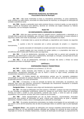 PREFEITURA MUNICIPAL DE FORTALEZA
Procuradoria Geral do Município
Art. 757 – Não sendo reclamados os bens ou mercadorias apreendidos, no prazo estabelecido,
serão vendidos em leilão público, anunciado em edital através da imprensa, ou entregues às instituições de
caridade e assistência social.
Art. 758 – Quando a apreensão recair sobre produtos tóxicos e nocivos à saúde, ou cuja venda for
ilegal, a perda da mercadoria será definitiva, devendo ser remetida aos órgãos estaduais ou federais
competentes, com as indicações necessárias.
Seção VII
DO DESFAZIMENTO, DEMOLIÇÃO OU REMOÇÃO
Art. 759 – Além dos casos previstos nesta Lei, poderão ocorrer o desfazimento, a demolição ou a
remoção total ou parcial das instalações, que, de algum modo, possam comprometer ou causar prejuízos à
segurança, saúde e bem estar da população, ou ainda ao aspecto paisagístico da cidade.
Art. 760 – A demolição total ou parcial de edificação ou dependência será imposta nos seguintes
casos:
1. quando a obra for executada sem a prévia aprovação do projeto e o respectivo
licenciamento;
2. quando executada em desrespeito ao projeto aprovado nos seus elementos essenciais;
3. quando julgada com risco iminente de caráter público, e o proprietário não tomar as
providências determinadas pela Prefeitura para sua segurança.
Art. 761 – O ato de desfazimento, demolição ou remoção total ou parcial será precedido de
notificação, que determinará o prazo para o desfazimento, demolição ou remoção, acompanhada de laudo
técnico contendo as exigências a serem cumpridas.
Art. 762 – O ato de desfazimento, demolição ou remoção não isenta o infrator de outras
penalidades previstas na legislação vigente.
CAPÍTULO L
DISPOSIÇÕES FINAIS E TRANSITÓRIAS
Art. 763 – Integram a presente Lei os Anexos I, II, III e IV.
Art. 764 – Serão resolvidos pelo Prefeito os casos omissos na presente Lei, mediante ato
administrativo, devidamente publicado, em que se fixará a norma ou regra omissa, precedida dos
considerandos necessários à sua justificação.
Art. 765 – O Prefeito baixará ato administrativo sempre que for necessário estabelecer
interpretação ou aplicação de qualquer dispositivo da presente Lei, ato esse que servirá de norma geral ou
da aplicação particular, em casos semelhantes.
Art. 766 – O Executivo, à vista da evolução da técnica das construções, da arquitetura, dos
materiais, bem como dos costumes, promoverá a implantação dos mecanismos necessários à constante
atualização das prescrições técnicas desta Lei.
Parágrafo Único – O disposto neste artigo será devidamente regulamentado.
Art. 767 – Em todas as edificações com área superior a 750,00m², qualquer que seja sua categoria
de uso, excluídas as habitações unifamiliares, deverá ser afixada em local visível, placa com dimensões
mínimas de 0,20m x 0,40m ou área equivalente, contendo pelo menos, o nome do autor do projeto
arquitetônico e do construtor da obra, bem como a data de sua conclusão.
Art. 768 – Serão regulamentados por ato do Poder Executivo, recomendações, dimensões
ergonômicas para projetos de edificações em geral, critérios para rebaixamento de guias e calçadas,
pavimentos, mobiliário urbano, obras e sinalização para o deficiente de locomoção.
Art. 769 – Os projetos devidamente protocolados nos órgãos encarregados de sua aprovação e os
que vierem a sê-lo até 60 (sessenta) dias da data da publicação desta Lei poderão reger-se pela legislação
anterior.
Parágrafo Único – Nos projetos de edificações com licenças expedidas anteriormente à data da
publicação desta Lei, só será admitida qualquer alteração que implique em aumento de área construída,
majoração do número de unidades habitacionais, mudança da destinação da edificação ou agravamento da
 
