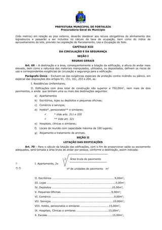 PREFEITURA MUNICIPAL DE FORTALEZA
Procuradoria Geral do Município
(três metros) em relação ao piso externo, deverão obedecer aos recuos obrigatórios do alinhamento dos
logradouros e passarão a ser incluídos no cálculo da taxa de ocupação, bem como do índice de
aproveitamento do lote, previsto na Legislação de Parcelamento, Uso e Ocupação do Solo.
CAPÍTULO XIII
DA CIRCULAÇÃO E DA SEGURANÇA
SEÇÃO I
REGRAS GERAIS
Art. 69 – A destinação e a área, consequentemente a lotação da edificação, a altura do andar mais
elevado, bem como a natureza dos materiais manipulados, utilizados, ou depositados, definem os riscos de
uso e correspondentes exigências de circulação e segurança para a edificação.
Parágrafo Único – Excluem-se das exigências especiais de proteção contra incêndio ou pânico, em
especial das disposições dos artigos 91, 151, 161, 203 e 204, as:
I. Residências Unifamiliares;
II. Edificações com área total de construção não superior a 750,00m2
, nem mais de dois
pavimentos, e ainda que tenham uma ou mais das destinações seguintes:
a) Apartamentos
b) Escritórios, lojas ou depósitos e pequenas oficinas;
c) Comércio e serviços;
d) Hotéis*, pensionatos** e similares;
 * Vide arts. 311 e 320
 ** Vide art. 321
e) Hospitais, clínicas e similares;
f) Locais de reunião com capacidade máxima de 100 lugares;
g) Alojamento e tratamento de animais.
SEÇÃO II
LOTAÇÃO DAS EDIFICAÇÕES
Art. 70 – Para o cálculo da lotação das edificações, com o fim de proporcionar saída ou escoamento
adequados, será tomada a área bruta de andar por pessoa, conforme a destinação, assim indicada:
2 Área bruta do pavimento
I I. Apartamento, 2x
II nº de unidades do pavimento m2
II. Escritórios ......................................................................9,00m2
;
III. Lojas .............................................................................5,00m2
;
IV. Depósitos ...................................................................10,00m2
;
V. Pequenas Oficinas ........................................................9,00m2
;
VI. Comércio ......................................................................9,00m2
;
VII. Serviços .....................................................................10,00m2
;
VIII. Hotéis, pensionatos e similares ................................15,00m2
;
IX. Hospitais, Clínicas e similares ....................................15,00m2
;
X. Escolas ........................................................................15,00m2
;
 