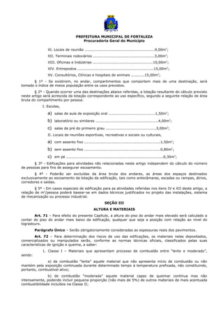 PREFEITURA MUNICIPAL DE FORTALEZA
Procuradoria Geral do Município
XI. Locais de reunião .........................................................9,00m2
;
XII. Terminais rodoviários ..................................................3,00m2
;
XIII. Oficinas e Indústrias .................................................10,00m2
;
XIV. Entrepostos ..............................................................15,00m2
;
XV. Consultórios, Clínicas e hospitais de animais ...........15,00m2
;
§ 1º - Se existirem, no andar, compartimentos que comportem mais de uma destinação, será
tomado o índice de maios população entre os usos previstos.
§ 2º - Quando ocorrer uma das destinações abaixo referidas, a lotação resultante do cálculo previsto
neste artigo será acrescida da lotação correspondente ao uso específico, segundo a seguinte relação de área
bruta do compartimento por pessoa:
I. Escolas,
a) salas de aula de exposição oral ......................................1,50m2
;
b) laboratório ou similares ...................................................4,00m2
;
c) salas de pré do primeiro grau .........................................3,00m2
;
II. Locais de reuniões esportivas, recreativas e sociais ou culturais,
a) com assento fixo ..............................................................1,50m2
;
b) sem assento fixo ..............................................................0,80m2
;
c) em pé ...............................................................................0,30m2
;
§ 3º - Edificações para atividades não relacionadas neste artigo independem do cálculo do número
de pessoas para fins de assegurar escoamento.
§ 4º - Poderão ser excluídas da área bruta dos andares, as áreas dos espaços destinados
exclusivamente ao escoamento da lotação da edificação, tais como antecâmaras, escadas ou rampas, átrios,
corredores e saídas.
§ 5º - Em casos especiais de edificação para as atividades referidas nos itens IV e XII deste artigo, a
relação de m2
/pessoa poderá basear-se em dados técnicos justificados no projeto das instalações, sistema
de mecanização ou processo industrial.
SEÇÃO III
ALTURA E MATERIAIS
Art. 71 – Para efeito do presente Capítulo, a altura do piso do andar mais elevado será calculado a
contar do piso do andar mais baixo da edificação, qualquer que seja a posição com relação ao nível do
logradouro.
Parágrafo Único – Serão obrigatoriamente consideradas as espessuras reais dos pavimentos.
Art. 72 – Para determinação dos riscos de uso das edificações, os materiais nelas depositados,
comercializados ou manipulados serão, conforme as normas técnicas oficiais, classificados pelas suas
características de ignição e queima, a saber:
1. Classe I – Materiais que apresentam processo de combustão entre “lento e moderado”,
sendo:
a) de combustão “lenta” aquele material que não apresenta início de combustão ou não
mantém pela exposição continuada durante determinado tempo à temperatura prefixada, não constituindo,
portanto, combustível ativo;
b) de combustão “moderada” aquele material capaz de queimar contínua mas não
intensamente, podendo incluir pequena proporção (não mais de 5%) de outros materiais de mais acentuada
combustibilidade incluídos na Classe II;
 