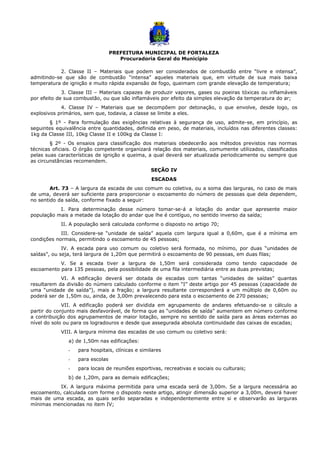 PREFEITURA MUNICIPAL DE FORTALEZA
Procuradoria Geral do Município
2. Classe II – Materiais que podem ser considerados de combustão entre “livre e intensa”,
admitindo-se que são de combustão “intensa” aqueles materiais que, em virtude de sua mais baixa
temperatura de ignição e muito rápida expansão de fogo, queimam com grande elevação de temperatura;
3. Classe III – Materiais capazes de produzir vapores, gases ou poeiras tóxicas ou inflamáveis
por efeito de sua combustão, ou que são inflamáveis por efeito da simples elevação da temperatura do ar;
4. Classe IV – Materiais que se decompõem por detonação, o que envolve, desde logo, os
explosivos primários, sem que, todavia, a classe se limite a eles.
§ 1º - Para formulação das exigências relativas à segurança de uso, admite-se, em princípio, as
seguintes equivalência entre quantidades, definida em peso, de materiais, incluídos nas diferentes classes:
1kg da Classe III, 10kg Classe II e 100kg da Classe I:
§ 2º - Os ensaios para classificação dos materiais obedecerão aos métodos previstos nas normas
técnicas oficiais. O órgão competente organizará relação dos materiais, comumente utilizados, classificados
pelas suas características de ignição e queima, a qual deverá ser atualizada periodicamente ou sempre que
as circunstâncias recomendem.
SEÇÃO IV
ESCADAS
Art. 73 – A largura da escada de uso comum ou coletiva, ou a soma das larguras, no caso de mais
de uma, deverá ser suficiente para proporcionar o escoamento do número de pessoas que dela dependem,
no sentido da saída, conforme fixado a seguir:
I. Para determinação desse número tomar-se-á a lotação do andar que apresente maior
população mais a metade da lotação do andar que lhe é contíguo, no sentido inverso da saída;
II. A população será calculada conforme o disposto no artigo 70;
III. Considere-se “unidade de saída” aquela com largura igual a 0,60m, que é a mínima em
condições normais, permitindo o escoamento de 45 pessoas;
IV. A escada para uso comum ou coletivo será formada, no mínimo, por duas “unidades de
saídas”, ou seja, terá largura de 1,20m que permitirá o escoamento de 90 pessoas, em duas filas;
V. Se a escada tiver a largura de 1,50m será considerada como tendo capacidade de
escoamento para 135 pessoas, pela possibilidade de uma fila intermediária entre as duas previstas;
VI. A edificação deverá ser dotada de escadas com tantas “unidades de saídas” quantas
resultarem da divisão do número calculado conforme o item “I” deste artigo por 45 pessoas (capacidade de
uma “unidade de saída”), mais a fração; a largura resultante corresponderá a um múltiplo de 0,60m ou
poderá ser de 1,50m ou, ainda, de 3,00m prevalecendo para esta o escoamento de 270 pessoas;
VII. A edificação poderá ser dividida em agrupamento de andares efetuando-se o cálculo a
partir do conjunto mais desfavorável, de forma que as “unidades de saída” aumentem em número conforme
a contribuição dos agrupamentos de maior lotação, sempre no sentido de saída para as áreas externas ao
nível do solo ou para os logradouros e desde que assegurada absoluta continuidade das caixas de escadas;
VIII. A largura mínima das escadas de uso comum ou coletivo será:
a) de 1,50m nas edificações:
- para hospitais, clínicas e similares
- para escolas
- para locais de reuniões esportivas, recreativas e sociais ou culturais;
b) de 1,20m, para as demais edificações;
IX. A largura máxima permitida para uma escada será de 3,00m. Se a largura necessária ao
escoamento, calculada com forme o disposto neste artigo, atingir dimensão superior a 3,00m, deverá haver
mais de uma escada, as quais serão separadas e independentemente entre si e observarão as larguras
mínimas mencionadas no item IV;
 