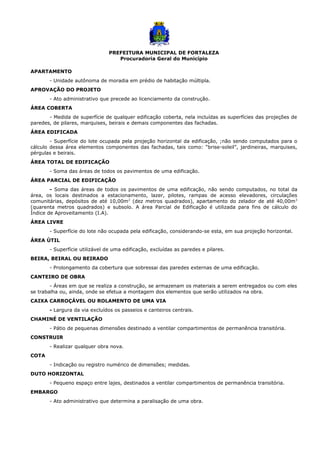 PREFEITURA MUNICIPAL DE FORTALEZA
Procuradoria Geral do Município
APARTAMENTO
- Unidade autônoma de moradia em prédio de habitação múltipla.
APROVAÇÃO DO PROJETO
- Ato administrativo que precede ao licenciamento da construção.
ÁREA COBERTA
- Medida de superfície de qualquer edificação coberta, nela incluídas as superfícies das projeções de
paredes, de pilares, marquises, beirais e demais componentes das fachadas.
ÁREA EDIFICADA
- Superfície do lote ocupada pela projeção horizontal da edificação, ;não sendo computados para o
cálculo dessa área elementos componentes das fachadas, tais como: “brise-soleil”, jardineiras, marquises,
pérgulas e beirais.
ÁREA TOTAL DE EDIFICAÇÃO
- Soma das áreas de todos os pavimentos de uma edificação.
ÁREA PARCIAL DE EDIFICAÇÃO
- Soma das áreas de todos os pavimentos de uma edificação, não sendo computados, no total da
área, os locais destinados a estacionamento, lazer, pilotes, rampas de acesso elevadores, circulações
comunitárias, depósitos de até 10,00m2
(dez metros quadrados), apartamento do zelador de até 40,00m2
(quarenta metros quadrados) e subsolo. A área Parcial de Edificação é utilizada para fins de cálculo do
Índice de Aproveitamento (I.A).
ÁREA LIVRE
- Superfície do lote não ocupada pela edificação, considerando-se esta, em sua projeção horizontal.
ÁREA ÚTIL
- Superfície utilizável de uma edificação, excluídas as paredes e pilares.
BEIRA, BEIRAL OU BEIRADO
- Prolongamento da cobertura que sobressai das paredes externas de uma edificação.
CANTEIRO DE OBRA
- Áreas em que se realiza a construção, se armazenam os materiais a serem entregados ou com eles
se trabalha ou, ainda, onde se efetua a montagem dos elementos que serão utilizados na obra.
CAIXA CARROÇÁVEL OU ROLAMENTO DE UMA VIA
- Largura da via excluídos os passeios e canteiros centrais.
CHAMINÉ DE VENTILAÇÃO
- Pátio de pequenas dimensões destinado a ventilar compartimentos de permanência transitória.
CONSTRUIR
- Realizar qualquer obra nova.
COTA
- Indicação ou registro numérico de dimensões; medidas.
DUTO HORIZONTAL
- Pequeno espaço entre lajes, destinados a ventilar compartimentos de permanência transitória.
EMBARGO
- Ato administrativo que determina a paralisação de uma obra.
 