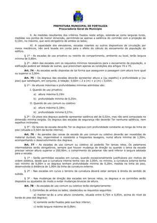 PREFEITURA MUNICIPAL DE FORTALEZA
Procuradoria Geral do Município
X. As medidas resultantes dos critérios fixados neste artigo, estende-se como larguras livres,
medidas nos pontos de menor dimensão, permitindo-se apenas a saliência do corrimão com a projeção de
0,10m, no máximo, que será obrigatório de ambos os lados;
XI. A capacidade dos elevadores, escadas rolantes ou outros dispositivos de circulação por
meios mecânicos, não será levada em conta para o efeito do cálculo do escoamento da população do
edifício.
§ 1º - As escadas de uso privativo ou restrito do compartimento, ambiente ou local, terão largura
mínima de 0,80m.
§ 2º - Além das escadas com os requisitos mínimos necessários para o escoamento da população, a
edificação poderá ser dotada de outras, que preencham apenas as condições dos artigos 74 e 75.
Art. 74 – As escadas serão dispostas de tal forma que assegurem a passagem com altura livre igual
ou superior a 2,00m.
Art. 75 – Os degraus das escadas deverão apresentar altura a (ou espelho) e profundidade p (ou
piso) que satisfaçam, em conjunto, à relação: 0,60m ≤ 2 a (m) + p (m) ≤ 0,65m.
§ 1º - As alturas máximas e profundidades mínimas admitidas são:
I. Quando de uso privativo:
a) altura máxima 0,19m
b) profundidade mínima de 0,25m.
II. Quando de uso comum ou coletivo:
a) altura máxima 0,18m;
b) profundidade mínima 0,27m.
§ 2º - Os pisos dos degraus poderão apresentar saliência até de 0,02m, mas não será computada na
dimensão mínima exigida. Os degraus das escadas de segurança não deverão Ter nenhuma saliência, nem
espelhos inclinados.
§ 3º - Os lances da escada deverão Ter os degraus com profundidade constante ao longa da linha de
piso (situada a 0,50m da borda interna).
Art. 76 – As paredes das caixas de escada de uso comum ou coletivo deverão ser revestidas de
material durável, liso, impermeável e resistente a freqüentes lavagens, numa altura mínima de 1,50m,
acompanhando o desenvolvimento dos degraus.
Art. 77 – As escadas de uso comum ou coletivo só poderão Ter lances retos. Os patamares
intermediários serão obrigatórios, sempre que houver mudança de direção ou quando o lance da escada
precisar vencer altura superior a 200,90m; o comprimento do patamar não será inferior à largura adotada
para a escada.
§ 1º - Serão permitidas escadas em curvas, quando excepcionalmente justificáveis por motivo de
ordem estética, desde que a curvatura interna tenha raio de 2,00m, no mínimo, a curvatura externa tenha
raio mínimo de 6,00m e os degraus tenham profundidade mínima de 0,28m, medida na linha do piso,
desenvolvida à distância de 1,00m da linha da curvatura externa.
§ 2º - Nas escadas em curva o terreno da curvatura deverá estar sempre à direita do sentido de
subida.
§ 3º - Nas mudanças de direção das escadas em lances retos, os degraus e os corrimões serão
dispostos ou ajustados de modo a evitar mudanças bruscas de altura.
Art. 78 – As escadas de uso comum ou coletivo terão obrigatoriamente:
I. Corrimões de ambos os lados, obedecidos os requisitos seguintes:
a) manter-se-ão a uma altura constante, situada entre 0,75m e 0,85m, acima do nível da
borda do piso dos degraus;
b) somente serão fixados pela sua face inferior;
c) terão largura máxima de 0,06m;
 