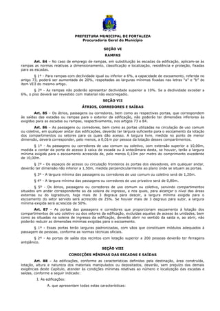 PREFEITURA MUNICIPAL DE FORTALEZA
Procuradoria Geral do Município
SEÇÃO VI
RAMPAS
Art. 84 – No caso de emprego de rampas, em substituição às escadas da edificação, aplicam-se às
rampas as normas relativas a dimensionamento, classificação e localização, resistência e proteção, fixadas
para as escadas.
§ 1º - Para rampas com declividade igual ou inferior a 6%, a capacidade de escoamento, referida no
artigo 73, poderá ser aumentada de 20%, respeitadas as larguras mínimas fixadas nas letras “a” e “b” do
item VIII do mesmo artigo.
§ 2º - As rampas não poderão apresentar declividade superior a 10%. Se a declividade exceder a
6%, o piso deverá ser revestido com material não escorregadio.
SEÇÃO VII
ÁTRIOS, CORREDORES E SAÍDAS
Art. 85 – Os átrios, passagens ou corredores, bem como as respectivas portas, que correspondem
às saídas das escadas ou rampas para o exterior da edificação, não poderão ter dimensões inferiores às
exigidas para as escadas ou rampas, respectivamente, nos artigos 73 e 84.
Art. 86 – As passagens ou corredores, bem como as portas utilizadas na circulação de uso comum
ou coletivo, em qualquer andar das edificações, deverão ter largura suficiente para o escoamento da lotação
dos compartimentos ou setores para os quais dão acesso. A largura livre, medida no ponto de menor
dimensão, deverá corresponder, pelo menos, a 0,01m por pessoa da lotação desses compartimentos.
§ 1º - As passagens ou corredores de uso comum ou coletivo, com extensão superior a 10,00m,
medida a contar da porta de acesso à caixa de escada ou à antecâmara desta, se houver, terão a largura
mínima exigida para o escoamento acrescida de, pelo menos 0,10m por metro do comprimento excedente
de 10,00m.
§ 2º - Os espaços de acesso ou circulação fronteiros às portas dos elevadores, em qualquer andar,
deverão ter dimensão não inferior a 1,50m, medida perpendicularmente ao plano onde se situam as portas.
§ 3º - A largura mínima das passagens ou corredores de uso comum ou coletivo será de 1,20m.
§ 4º - A largura mínima das passagens ou corredores de uso privativo será de 0,80m.
§ 5º - Os átrios, passagens ou corredores de uso comum ou coletivo, servindo compartimentos
situados em andar correspondente ao da soleira de ingresso, e nos quais, para alcançar o nível das áreas
externas ou do logradouro, haja mais de 3 degraus para descer, a largura mínima exigida para o
escoamento do setor servido será acrescido de 25%. Se houver mais de 3 degraus para subir, a largura
mínima exigida será acrescida de 50%.
Art. 87 – As portas das passagens e corredores que proporcionam escoamento à lotação dos
compartimentos de uso coletivo ou dos setores da edificação, excluídas aquelas de acesso às unidades, bem
como as situadas na soleira de ingresso da edificação, deverão abrir no sentido da saída e, ao abrir, não
poderão reduzir as dimensões mínimas exigidas para o escoamento.
§ 1º - Essas portas terão larguras padronizadas, com vãos que constituam módulos adequados à
passagem de pessoas, conforme as normas técnicas oficiais.
§ 2º - As portas de saída dos recintos com lotação superior a 200 pessoas deverão ter ferragens
antipânico.
SEÇÃO VIII
CONDIÇÕES MÍNIMAS DAS ESCADAS E SAÍDAS
Art. 88 – As edificações, conforme as características definidas pela destinação, área construída,
lotação, altura e natureza dos materiais manipulados ou depositados, deverão, sem prejuízo das demais
exigências deste Capítulo, atender às condições mínimas relativas ao número e localização das escadas e
saídas, conforme a seguir indicado:
I. As edificações:
A. que apresentam todas estas características:
 