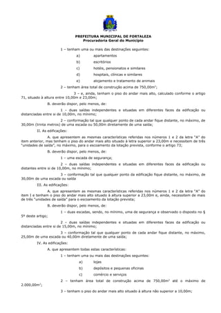PREFEITURA MUNICIPAL DE FORTALEZA
Procuradoria Geral do Município
1 – tenham uma ou mais das destinações seguintes:
a) apartamentos
b) escritórios
c) hotéis, pensionatos e similares
d) hospitais, clínicas e similares
e) alojamento e tratamento de animais
2 – tenham área total de construção acima de 750,00m2
;
3 – e, ainda, tenham o piso do andar mais alto, calculado conforme o artigo
71, situado à altura entre 10,00m e 23,00m;
B. deverão dispor, pelo menos, de:
1 – duas saídas independentes e situadas em diferentes faces da edificação ou
distanciadas entre si de 10,00m, no mínimo;
2 – conformação tal que qualquer ponto de cada andar fique distante, no máximo, de
30,00m (trinta metros) de uma escada ou 50,00m diretamente de uma saída;
II. As edificações:
A. que apresentem as mesmas características referidas nos números 1 e 2 da letra “A” do
item anterior, mas tenham o piso do andar mais alto situado à letra superior a 23,00m e necessitem de três
“unidades de saída”, no máximo, para o escoamento da lotação prevista, conforme o artigo 73;
B. deverão dispor, pelo menos, de:
1 – uma escada de segurança;
2 – duas saídas independentes e situadas em diferentes faces da edificação ou
distantes entre si de 10,00m, no mínimo;
3 – conformação tal que qualquer ponto da edificação fique distante, no máximo, de
30,00m de uma escada ou saída
III. As edificações:
A. que apresentem as mesmas características referidas nos números 1 e 2 da letra “A” do
item I e tenham o piso do andar mais alto situado à altura superior a 23,00m e, ainda, necessitem de mais
de três “unidades de saída” para o escoamento da lotação prevista;
B. deverão dispor, pelo menos, de:
1 – duas escadas, sendo, no mínimo, uma de segurança e observado o disposto no §
5º deste artigo;
2 – duas saídas independentes e situadas em diferentes faces da edificação ou
distanciadas entre si de 15,00m, no mínimo;
3 – conformação tal que qualquer ponto de cada andar fique distante, no máximo,
25,00m de uma escada ou 40,00m diretamente de uma saída;
IV. As edificações:
A. que apresentem todas estas características:
1 – tenham uma ou mais das destinações seguintes:
a) lojas
b) depósitos e pequenas oficinas
c) comércio e serviços
2 – tenham área total de construção acima de 750,00m2
até o máximo de
2.000,00m2
;
3 – tenham o piso do andar mais alto situado à altura não superior a 10,00m;
 
