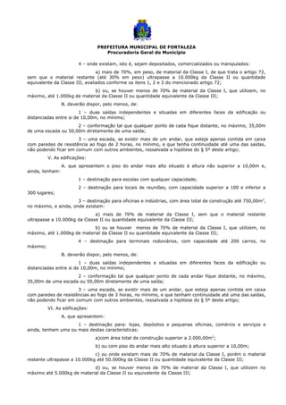 PREFEITURA MUNICIPAL DE FORTALEZA
Procuradoria Geral do Município
4 – onde existam, isto é, sejam depositados, comercializados ou manipulados:
a) mais de 70%, em peso, de material da Classe I, de que trata o artigo 72,
sem que o material restante (até 30% em peso) ultrapasse a 10.000kg da Classe II ou quantidade
equivalente da Classe III, avaliados conforme os itens 1, 2 e 3 do mencionado artigo 72;
b) ou, se houver menos de 70% de material da Classe I, que utilizem, no
máximo, até 1.000kg de material da Classe II ou quantidade equivalente da Classe III;
B. deverão dispor, pelo menos, de:
1 – duas saídas independentes e situadas em diferentes faces da edificação ou
distanciadas entre si de 10,00m, no mínimo;
2 – conformação tal que qualquer ponto de cada fique distante, no máximo, 35,00m
de uma escada ou 50,00m diretamente de uma saída;
3 – uma escada, se existir mais de um andar, que esteja apenas contida em caixa
com paredes de resistência ao fogo de 2 horas, no mínimo, e que tenha continuidade até uma das saídas,
não podendo ficar em comum com outros ambientes, ressalvada a hipótese do § 5º deste artigo;
V. As edificações:
A. que apresentem o piso do andar mais alto situado à altura não superior a 10,00m e,
ainda, tenham:
1 – destinação para escolas com qualquer capacidade;
2 – destinação para locais de reuniões, com capacidade superior a 100 e inferior a
300 lugares;
3 – destinação para oficinas e indústrias, com área total de construção até 750,00m2
,
no máximo, e ainda, onde existam:
a) mais de 70% de material da Classe I, sem que o material restante
ultrapasse a 10.000kg da Classe II ou quantidade equivalente da Classe III;
b) ou se houver menos de 70% de material da Classe I, que utilizem, no
máximo, até 1.000kg de material da Classe II ou quantidade equivalente da Classe III;
4 – destinação para terminais rodoviários, com capacidade até 200 carros, no
máximo;
B. deverão dispor, pelo menos, de:
1 – duas saídas independentes e situadas em diferentes faces da edificação ou
distanciadas entre si de 10,00m, no mínimo;
2 – conformação tal que qualquer ponto de cada andar fique distante, no máximo,
35,00m de uma escada ou 50,00m diretamente de uma saída;
3 – uma escada, se existir mais de um andar, que esteja apenas contida em caixa
com paredes de resistências ao fogo de 2 horas, no mínimo, e que tenham continuidade até uma das saídas,
não podendo ficar em comum com outros ambientes, ressalvada a hipótese do § 5º deste artigo;
VI. As edificações:
A. que apresentem:
1 – destinação para: lojas, depósitos e pequenas oficinas, comércio e serviços e
ainda, tenham uma ou mais destas características:
a)com área total de construção superior a 2.000,00m2
;
b) ou com piso do andar mais alto situado à altura superior a 10,00m;
c) ou onde existam mais de 70% de material da Classe I, porém o material
restante ultrapasse a 10.000kg até 50.000kg da Classe II ou quantidade equivalente da Classe III;
d) ou, se houver menos de 70% de material da Classe I, que utilizem no
máximo até 5.000kg de material da Classe II ou equivalente da Classe III;
 