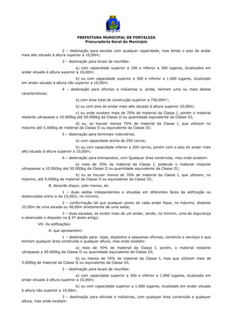 PREFEITURA MUNICIPAL DE FORTALEZA
Procuradoria Geral do Município
2 – destinação para escolas com qualquer capacidade, mas tendo o piso do andar
mais alto situado à altura superior a 10,00m;
3 – destinação para locais de reuniões:
a) com capacidade superior a 100 e inferior a 300 lugares, localizados em
andar situado à altura superior a 10,00m;
b) ou com capacidade superior a 300 e inferior a 1.000 lugares, localizado
em andar situado à altura não superior a 10,00m;
4 – destinação para oficinas e indústrias e, ainda, tenham uma ou mais destas
características:
a) com área total de construção superior a 750,00m2
;
b) ou com piso do andar mais alto situado à altura superior 10,00m;
c) ou onde existam mais de 70% de material da Classe I, porém o material
restante ultrapasse a 10.000kg até 50.000kg da Classe II ou quantidade equivalente da Classe III;
d) ou, se houver menos 70% de material da Classe I, que utilizem no
máximo até 5.000kg de material da Classe II ou equivalente da Classe III;
5 – destinação para terminais rodoviários:
a) com capacidade acima de 200 carros;
b) ou com capacidade inferior a 200 carros, porém com o piso do andar mais
alto situado à altura superior a 10,00m;
6 – destinação para entrepostos, com Qualquer área construída, mas onde existem:
a) mais de 70% de material da Classe I, podendo o material restante
ultrapassar a 10.000kg até 50.000kg da Classe II ou quantidade equivalente da Classe III;
b) ou se houver menos de 70% de material da Classe I, que utilizem, no
máximo, até 5.000kg de material da Classe II ou equivalente da Classe III;
B. deverão dispor, pelo menos, de:
1 – duas saídas independentes e situadas em diferentes faces da edificação ou
distanciadas entre si de 15,00m, no mínimo;
2 – conformação tal que qualquer ponto de cada andar fique, no máximo, distante
25,00m de uma escada ou 40,00m diretamente de uma saída;
3 – duas escadas, se existir mais de um andar, sendo, no mínimo, uma de segurança
e observado o disposto no § 5º deste artigo;
VII. As edificações:
A. que apresentem:
1 – destinação para: lojas, depósitos e pequenas oficinas, comércio e serviços e que
tenham qualquer área construída e qualquer altura, mas onde existam:
a) mais de 70% de material da Classe I, porém, o material restante
ultrapasse a 50.000kg da Classe II ou quantidade equivalente da Classe III;
b) ou menos de 70% de material da Classe I, mas que utilizem mais de
5.000kg de material da Classe II ou equivalente da Classe III;
2 – destinação para locais de reuniões:
a) com capacidade superior a 300 e inferior a 1.000 lugares, localizado em
andar situado à altura superior a 10,00m;
b) ou com capacidade superior a 1.000 lugares, localizado em andar situado
à altura não superior a 10.00m;
3 – destinação para oficinas e indústrias, com qualquer área construída e qualquer
altura, mas onde existam:
 