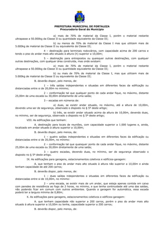 PREFEITURA MUNICIPAL DE FORTALEZA
Procuradoria Geral do Município
a) mais de 70% de material da Classe I, porém o material restante
ultrapasse a 50.000kg da Classe II ou quantidade equivalente da Classe III;
b) ou menos de 70% de material da Classe I mas que utilizem mais de
5.000kg de material da Classe II ou equivalente da Classe III;
4 – destinação para terminais rodoviários, com capacidade acima de 200 carros e
tendo o piso do andar mais alto situado à altura (h) superior a 10,00m;
5 – destinação para entrepostos ou quaisquer outras destinações, com qualquer
outras destinações, com qualquer área construída, mas onde existam:
a) mais de 70% de material da Classe I, porém o material restante
ultrapasse a 50.000kg da Classe II ou quantidade equivalente da Classe III;
b) ou mais de 70% de material da Classe I, mas que utilizem mais de
5.000kg de material da Classe II ou equivalente da Classe III;
B. deverão dispor, pelo menos, de:
1 – três saídas independentes e situadas em diferentes faces da edificação ou
distanciadas entre si de 20,00m no mínimo;
2 – conformação tal que qualquer ponto de cada andar fique, no máximo, distante
25,00m de uma escada ou 30,00m diretamente de uma saída;
3 – escadas em números de:
a) duas, se existir andar situado, no máximo, até a altura de 10,00m,
devendo uma ser de segurança, observado o disposto no § 5º deste artigo;
b) três, se existir andar situado acima da altura de 10,00m, devendo duas,
no mínimo, ser de segurança, observado o disposto no § 5º deste artigo;
VIII. As edificações que tenham:
A. destinação para locais de reuniões, com capacidade superior a 1.000 lugares e, ainda,
localizado em andar situado à altura superior a 10,00m;
B. deverão dispor, pelo menos, de:
1 – quatro saídas independentes e situadas em diferentes faces da edificação ou
distanciadas entre si de 20,00m, no mínimo:
2 – conformação tal que quaisquer ponto de cada andar fique, no máximo, distante
25,00m de uma escada ou 30,00m diretamente de uma saída;
3 – quatro escadas, devendo duas, no mínimo, ser de segurança observado o
disposto no § 5º deste artigo.
IX. As edificações para garagens, estacionamentos coletivos e edifícios-garagem:
A. que tenham o piso do andar mais alto situado à altura não superior a 10,00m e ainda
tenham capacidade de até 200 carros;
B. deverão dispor, pelo menos, de:
1 – duas saídas independentes e situadas em diferentes faces da edificação ou
distanciadas entre si de 10,00m, no mínimo:
2 – uma escada, se existir mais de um andar, que esteja apenas contida em caixa
com paredes de resistência ao fogo de 2 horas, no mínimo, e que tenha continuidade até uma das saídas,
não podendo ficar em comum com outros ambientes. Quando a garagem for automática, essa escada
poderá ter a largura mínima de 0,80m;
X. As edificações para garagens, estacionamentos coletivos e edifícios-garagem:
A. que tenham capacidade não superior a 200 carros, porém o piso do andar mais alto
situado à altura superior a 10,00m ou tenha, capacidade superior a 200 carros;
B. deverão dispor, pelo menos, de:
 