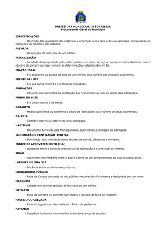 PREFEITURA MUNICIPAL DE FORTALEZA
Procuradoria Geral do Município
ESPECIFICAÇÕES
- Descrição das qualidades dos materiais a empregar numa obra e da sua aplicação, completando as
indicações do projeto e dos detalhes.
FACHADA
- Designação de cada face de um edifício.
FISCALIZAÇÃO
- Atividade desempenhada pelo poder público, em obra, serviço ou qualquer outra atividade, com o
objetivo de cumprir ou fazer cumprir as determinações estabelecidas em lei.
FRAÇÃO IDEAL
- É o quociente da divisão da área de um terreno pelo número das unidades autônomas.
FRENTE DE LOTE
- É a sua divisa lindeira à via oficial de circulação.
FUNDAÇÕES
- Conjunto dos elementos da construção que transmitem ao solo as cargas das edificações.
FUNDO DO LOTE
- É a divisa oposta à da frente.
GABARITO
- Medida que limita ou determina a altura de edificações ou o número de seus pavimentos.
GALERIA
- Corredor interno ou externo de uma edificação.
HABITE-SE
- Documento fornecido pela Municipalidade, autorizando a utilização da edificação.
ILUMINAÇÃO E VENTILAÇÃO ZENITAL
- Iluminação e/ou ventilação feitas através de domus, clarabóias e similares..
ÍNDICE DE APROVEITAMENTO (I.A.)
- Quociente entre a soma da área parcial de edificação e a área total do terreno.
JIRAU
- Pavimento intermediário entre o piso e o forro de um compartimento de uso exclusivo deste.
LARGURA DE UMA VIA
- Distância entre os alinhamentos da via.
LOGRADOURO PÚBLICO
- Parte da Cidade destinada ao uso público, reconhecida oficialmente e designada por um nome.
MARQUISE
- Coberta em balanço aplicada às fachadas de um edifício.
MEIO-FIO
- bloco de cantaria ou concreto que separa o passeio da faixa de rodagem.
PASSEIO OU CALÇADA
- Parte do logradouro, destinada ao trânsito de pedestres.
PATAMAR
- Superfície horizontal intermediária entre dois lances de escadas.
 