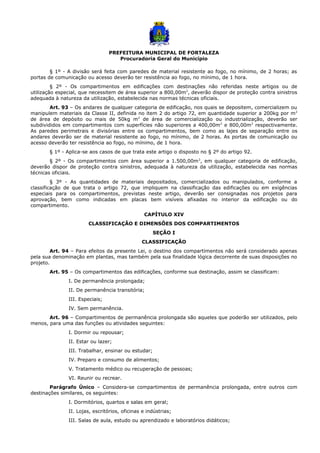PREFEITURA MUNICIPAL DE FORTALEZA
Procuradoria Geral do Município
§ 1º - A divisão será feita com paredes de material resistente ao fogo, no mínimo, de 2 horas; as
portas de comunicação ou acesso deverão ter resistência ao fogo, no mínimo, de 1 hora.
§ 2º - Os compartimentos em edificações com destinações não referidas neste artigos ou de
utilização especial, que necessitem de área superior a 800,00m2
, deverão dispor de proteção contra sinistros
adequada à natureza da utilização, estabelecida nas normas técnicas oficiais.
Art. 93 – Os andares de qualquer categoria de edificação, nos quais se depositem, comercializem ou
manipulem materiais da Classe II, definida no item 2 do artigo 72, em quantidade superior a 200kg por m2
de área de depósito ou mais de 50kg m2
de área de comercialização ou industrialização, deverão ser
subdivididos em compartimentos com superfícies não superiores a 400,00m2
e 800,00m2
respectivamente.
As paredes perimetrais e divisórias entre os compartimentos, bem como as lajes de separação entre os
andares deverão ser de material resistente ao fogo, no mínimo, de 2 horas. As portas de comunicação ou
acesso deverão ter resistência ao fogo, no mínimo, de 1 hora.
§ 1º - Aplica-se aos casos de que trata este artigo o disposto no § 2º do artigo 92.
§ 2º - Os compartimentos com área superior a 1.500,00m2
, em qualquer categoria de edificação,
deverão dispor de proteção contra sinistros, adequada à natureza da utilização, estabelecida nas normas
técnicas oficiais.
§ 3º - As quantidades de materiais depositados, comercializados ou manipulados, conforme a
classificação de que trata o artigo 72, que impliquem na classificação das edificações ou em exigências
especiais para os compartimentos, previstas neste artigo, deverão ser consignadas nos projetos para
aprovação, bem como indicadas em placas bem visíveis afixadas no interior da edificação ou do
compartimento.
CAPÍTULO XIV
CLASSIFICAÇÃO E DIMENSÕES DOS COMPARTIMENTOS
SEÇÃO I
CLASSIFICAÇÃO
Art. 94 – Para efeitos da presente Lei, o destino dos compartimentos não será considerado apenas
pela sua denominação em plantas, mas também pela sua finalidade lógica decorrente de suas disposições no
projeto.
Art. 95 – Os compartimentos das edificações, conforme sua destinação, assim se classificam:
I. De permanência prolongada;
II. De permanência transitória;
III. Especiais;
IV. Sem permanência.
Art. 96 – Compartimentos de permanência prolongada são aqueles que poderão ser utilizados, pelo
menos, para uma das funções ou atividades seguintes:
I. Dormir ou repousar;
II. Estar ou lazer;
III. Trabalhar, ensinar ou estudar;
IV. Preparo e consumo de alimentos;
V. Tratamento médico ou recuperação de pessoas;
VI. Reunir ou recrear.
Parágrafo Único – Considera-se compartimentos de permanência prolongada, entre outros com
destinações similares, os seguintes:
I. Dormitórios, quartos e salas em geral;
II. Lojas, escritórios, oficinas e indústrias;
III. Salas de aula, estudo ou aprendizado e laboratórios didáticos;
 