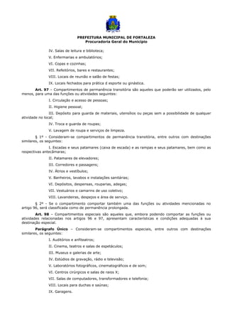 PREFEITURA MUNICIPAL DE FORTALEZA
Procuradoria Geral do Município
IV. Salas de leitura e biblioteca;
V. Enfermarias e ambulatórios;
VI. Copas e cozinhas;
VII. Refeitórios, bares e restaurantes;
VIII. Locais de reunião e salão de festas;
IX. Locais fechados para prática d esporte ou ginástica.
Art. 97 – Compartimentos de permanência transitória são aqueles que poderão ser utilizados, pelo
menos, para uma das funções ou atividades seguintes:
I. Circulação e acesso de pessoas;
II. Higiene pessoal;
III. Depósito para guarda de materiais, utensílios ou peças sem a possibilidade de qualquer
atividade no local;
IV. Troca e guarda de roupas;
V. Lavagem de roupa e serviços de limpeza.
§ 1º - Consideram-se compartimentos de permanência transitória, entre outros com destinações
similares, os seguintes:
I. Escadas e seus patamares (caixa de escada) e as rampas e seus patamares, bem como as
respectivas antecâmaras;
II. Patamares de elevadores;
III. Corredores e passagens;
IV. Átrios e vestíbulos;
V. Banheiros, lavabos e instalações sanitárias;
VI. Depósitos, despensas, rouparias, adegas;
VII. Vestuários e camarins de uso coletivo;
VIII. Lavandeiras, despejos e área de serviço.
§ 2º - Se o compartimento comportar também uma das funções ou atividades mencionadas no
artigo 96, será classificada como de permanência prolongada.
Art. 98 – Compartimentos especiais são aqueles que, embora podendo comportar as funções ou
atividades relacionadas nos artigos 96 e 97, apresentam características e condições adequadas à sua
destinação especial.
Parágrafo Único – Consideram-se compartimentos especiais, entre outros com destinações
similares, os seguintes:
I. Auditórios e anfiteatros;
II. Cinema, teatros e salas de espetáculos;
III. Museus e galerias de arte;
IV. Estúdios de gravação, rádio e televisão;
V. Laboratórios fotográficos, cinematográficos e de som;
VI. Centros cirúrgicos e salas de raios X;
VII. Salas de computadores, transformadores e telefonia;
VIII. Locais para duchas e saúnas;
IX. Garagens.
 