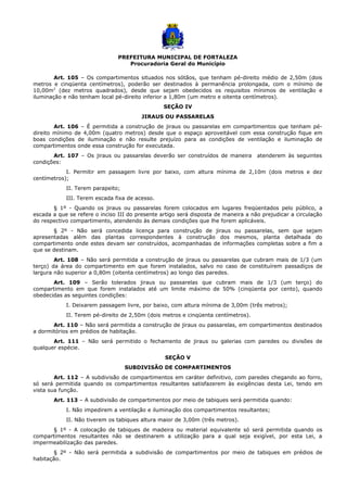 PREFEITURA MUNICIPAL DE FORTALEZA
Procuradoria Geral do Município
Art. 105 – Os compartimentos situados nos sótãos, que tenham pé-direito médio de 2,50m (dois
metros e cinqüenta centímetros), poderão ser destinados à permanência prolongada, com o mínimo de
10,00m2
(dez metros quadrados), desde que sejam obedecidos os requisitos mínimos de ventilação e
iluminação e não tenham local pé-direito inferior a 1,80m (um metro e oitenta centímetros).
SEÇÃO IV
JIRAUS OU PASSARELAS
Art. 106 – É permitida a construção de jiraus ou passarelas em compartimentos que tenham pé-
direito mínimo de 4,00m (quatro metros) desde que o espaço aproveitável com essa construção fique em
boas condições de iluminação e não resulte prejuízo para as condições de ventilação e iluminação de
compartimentos onde essa construção for executada.
Art. 107 – Os jiraus ou passarelas deverão ser construídos de maneira atenderem às seguintes
condições:
I. Permitir em passagem livre por baixo, com altura mínima de 2,10m (dois metros e dez
centímetros);
II. Terem parapeito;
III. Terem escada fixa de acesso.
§ 1º - Quando os jiraus ou passarelas forem colocados em lugares freqüentados pelo público, a
escada a que se refere o inciso III do presente artigo será disposta de maneira a não prejudicar a circulação
do respectivo compartimento, atendendo às demais condições que lhe forem aplicáveis.
§ 2º - Não será concedida licença para construção de jiraus ou passarelas, sem que sejam
apresentadas além das plantas correspondentes à construção dos mesmos, planta detalhada do
compartimento onde estes devam ser construídos, acompanhadas de informações completas sobre a fim a
que se destinam.
Art. 108 – Não será permitida a construção de jiraus ou passarelas que cubram mais de 1/3 (um
terço) da área do compartimento em que forem instalados, salvo no caso de constituírem passadiços de
largura não superior a 0,80m (oitenta centímetros) ao longo das paredes.
Art. 109 – Serão tolerados jiraus ou passarelas que cubram mais de 1/3 (um terço) do
compartimento em que forem instalados até um limite máximo de 50% (cinqüenta por cento), quando
obedecidas as seguintes condições:
I. Deixarem passagem livre, por baixo, com altura mínima de 3,00m (três metros);
II. Terem pé-direito de 2,50m (dois metros e cinqüenta centímetros).
Art. 110 – Não será permitida a construção de jiraus ou passarelas, em compartimentos destinados
a dormitórios em prédios de habitação.
Art. 111 – Não será permitido o fechamento de jiraus ou galerias com paredes ou divisões de
qualquer espécie.
SEÇÃO V
SUBDIVISÃO DE COMPARTIMENTOS
Art. 112 – A subdivisão de compartimentos em caráter definitivo, com paredes chegando ao forro,
só será permitida quando os compartimentos resultantes satisfazerem às exigências desta Lei, tendo em
vista sua função.
Art. 113 – A subdivisão de compartimentos por meio de tabiques será permitida quando:
I. Não impedirem a ventilação e iluminação dos compartimentos resultantes;
II. Não tiverem os tabiques altura maior de 3,00m (três metros).
§ 1º - A colocação de tabiques de madeira ou material equivalente só será permitida quando os
compartimentos resultantes não se destinarem a utilização para a qual seja exigível, por esta Lei, a
impermeabilização das paredes.
§ 2º - Não será permitida a subdivisão de compartimentos por meio de tabiques em prédios de
habitação.
 
