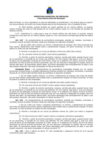 PREFEITURA MUNICIPAL DE FORTALEZA
Procuradoria Geral do Município
pátio de frente, ou com o logradouro no caso de edificações no alinhamento, e ter largura igual ou superior
aos recuos laterais, de frente e de fundos fixados pela Lei de Parcelamento, Uso e Ocupação do Solo.
II. Pátio fechado, quando limitado por quatro paredes de um mesmo edifício, ou quando,
embora limitado por duas ou três paredes de um mesmo edifício, possa vir a ser fechado por paredes de
edifícios vizinhos.
§ 2º - Reentrância é o pátio para o qual um mesmo edifício tem três faces, ou quando, embora
limitado por duas faces de um mesmo edifício, possa vir a ter uma terceira formada pela parede do edifício
vizinho.
Art. 122 – Os compartimentos de permanência prolongada, poderão ser isolados, iluminados e
ventilados através de pátios fechados, desde que satisfaçam às seguintes condições:
I. Ser de 2,00m (dois metros) no mínimo o afastamento de qualquer vão à face da parede que
fique oposta, afastamento este medido sobre a perpendicular traçada, em plano horizontal, no meio do
peitoril ou soleira do vão interessado;
II. Permitir a inscrição de um círculo de diâmetro mínimo de 2,00m (dois metros)
III. Ter uma área mínima de 6,00m2
(seis metros quadrados);
IV. Permitir, a partir do primeiro pavimento, inclusive, servido pelo pátio, quando houver mais
de um pavimento, a inscrição de um círculo cujo diâmetro “D” (em metros) seja igual a 1/10 (um décimo)
da altura (H) da edificação, acrescido de 2,00 metros, sendo (H) a distância, em metros, do forro do último
pavimento do nível do piso do primeiro pavimento, que, por sua natureza e disposição no projeto, deva ser
servido pelo pátio. Os pavimentos abaixo deste, que forem abrangidos pelo prolongamento do pátio e que
dele possam prescindir, não serão computados no cálculo da altura (H).
Parágrafo Único – Os compartimentos de permanência prolongada situados em um mesmo
pavimentos e pertencentes a unidades habitacionais distintas poderão ser insolados, iluminados e ventilados
através de um mesmo pátio fechado desde que satisfaça as seguintes condições:
I. Ser de 4,00m (quatro metros), no mínimo o afastamento de qualquer vão à face da parede
que lhe fique oposta, afastamento este medido sobre a perpendicular traçada, em plano horizontal, no meio
do peitoril ou soleira do vão interessado;
II. Permitir a inscrição de um círculo de diâmetro de 4,00m (quatro metros);
III. Ter uma área mínima de 24,00m2
(vinte e quatro metros quadrados)
IV. Permitir, a partir do primeiro pavimento, inclusive, servido pelo pátio, quando houver mais
de um pavimento, a inscrição de um círculo cujo diâmetro “D” (em metros) seja igual a 1/10 (um décimo)
da altura (H) da edificação, acrescido de 4,00 metros, sendo “H” a distância, em metros, do forro do último
pavimento ao nível do piso do primeiro pavimento que, por sua natureza e disposição no projeto, deva ser
servido pelo pátio. Os pavimentos abaixo deste, que forem abrangidos pelo prolongamento do pátio e que
dele possam prescindir, não serão computados no cálculo da altura “H”.
Art. 123 – Os compartimentos de permanência transitória, poderão ser insolados, iluminados e
ventilados através de pátios fechados, desde que satisfaçam às seguintes condições:
I. Ser de 1,50m (um metro e cinqüenta centímetros), no mínimo, o afastamento de qualquer
vão à face da parede que lhe fique oposta, afastamento este medido sobre a perpendicular traçada, no piano
horizontal, no meio do peitoril ou soleira do vão interessado;
II. Permitir a inscrição de um círculo de diâmetro mínimo de 1,50m (um metro e cinqüenta
centímetros);
III. Ter área mínima de 4.50m2
(quatro metros e cinqüenta centímetros quadrados);
IV. Permitir, a partir do primeiro pavimento, inclusive, servido pelo pátio, quando houver mais
de um pavimento, a inscrição de um círculo cujo diâmetro “D” (em metros) seja igual a 1/20 (um vinte
avos) da altura (H) da edificação, acrescido de 1,50m, sendo “H” a distância, em metros, do forro do último
pavimento ao piso do primeiro pavimento que, por sua natureza e disposição no projeto, deve ser servido
pelo pátio. Os pavimentos abaixo deste, que forem abrangidos pelo prolongamento do pátio e que dele
possam prescindir, não serão computados no cálculo da altura “H”.
Art. 124 – Para o cálculo da altura “H” será considerada a espessura mínima de 0,15 (quinze
centímetros) para cada entrepiso.
 