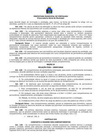 PREFEITURA MUNICIPAL DE FORTALEZA
Procuradoria Geral do Município
quais deverão dispor de iluminação e ventilação, pelo menos, na forma do disposto no artigo 123 ou
atendidas, quando for o caso as disposições dos §§ 6º, 7º, 8º e 9º do artigo 80.
Art. 132 – No cálculo da altura da edificação ou altura da maior parede serão sempre consideradas
as espessuras efetivas dos pavimentos com os pisos acabados.
Art. 133 – Os compartimentos especiais e outros que, pelas suas características e condições
vinculadas à destinação, não apresentem aberturas diretas para o exterior ou tenham excessiva
profundidade em relação às aberturas, ficam dispensados das exigências dos artigos 117, 136 e 137. Esses
compartimentos deverão porém apresentar, conforme a função ou atividade neles exercida, condições,
adequadas, segundo as normas técnicas oficiais, de iluminação e ventilação por meios especiais, bem como,
se for o caso controle satisfatório da temperatura e do grau de umidade do ar.
Parágrafo Único – A mesma solução poderá ser estendida a outros compartimentos de
permanência prolongada, nos casos expressos nesta Lei, que integrando conjunto que justifique o
tratamento excepcional, tenham comprovadamente asseguradas condições de higiene, conforto e
salubridade, acima do padrão normal.
Art. 134 – Os compartimentos sem permanência será facultado disporem apenas de ventilação, que
poderá ser assegurada pela abertura de comunicação com outro compartimento de permanência prolongada
ou transitória.
Art. 135 – Os compartimentos de permanência transitória ou de uso especial poderão ser ventilados
e iluminados por abertura zenital que deverá ter área equivalente a 50% (cinqüenta por cento) da área
mínima exigida para os vãos de iluminação e ventilação desses compartimentos.
SEÇÃO IV
RELAÇÃO PISO – ABERTURAS
Art. 136 – Os compartimentos de permanência prolongada, para serem suficientemente iluminados
e ventilados, deverão satisfazer às duas condições seguintes:
I. Ter profundidade inferior igual a 3 vezes o seu pé-direito, sendo a profundidade contada a
começar da abertura iluminante ou da projeção da cobertura ou saliência do pavimentos superior;
II. Ter profundidade inferior ou igual a 3 vezes a sua largura, sendo a profundidade contada a
começar da abertura iluminante ou do avanço das paredes laterais do compartimento.
Art. 137 – As aberturas para iluminação e ventilação dos compartimentos de permanência
prolongada, e dos de transitória deverão apresentar as seguintes condições mínimas:
I. Área correspondente a 1/6 da área do compartimento, se este for de permanência
prolongada, e a um oitavo da área do compartimento, se for de permanência transitória;
II. Em qualquer caso, não terão áreas inferiores a 0,70m2
e 0,30m2
, para compartimentos de
permanência, respectivamente, prolongada e transitória;
III. Metade, no mínimo, da área exigida para abertura deverá permitir a ventilação;
IV. A distância entre a face inferior da verga da abertura e piso não poderá ser inferior a 2,20m.
Parágrafo Único – Nos compartimentos utilizados, parcial ou totalmente para dormitório, repouso
ou funções similares as aberturas deverão ser dotadas que permitam simultaneamente o escurecimento e a
ventilação do ambiente.
Art. 138 – Os pórticos, alpendres, terraços cobertos, marquises, saliências ou quaisquer outras
coberturas, que se situarem externamente sobre as aberturas destinadas à iluminação ou ventilação dos
compartimentos, serão consideradas no cálculo dos limites fixados nos artigos 136 e 137.
 Vide art. 185, d.
CAPÍTULO XVI
CONFORTO E HIGIENE DOS COMPARTIMENTOS
Art. 139 – Os compartimentos e ambientes deverão proporcionar conforto térmico e proteção
contra a umidade, obtidos pela adequada utilização e dimensionamento dos materiais constitutivos das
paredes, cobertura, pavimento e aberturas, bem como das instalações e equipamento, conforme fixado nos
Capítulos XVII E XIX e nas normas técnicas oficiais vigentes.
 