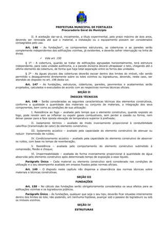 PREFEITURA MUNICIPAL DE FORTALEZA
Procuradoria Geral do Município
II. A aceitação dar-se-á, inicialmente, a título experimental, pelo prazo máximo de dois anos,
devendo ser renovada até que o material, a instalação ou o equipamento possam ser considerados
consagrados pelo uso.
Art. 146 – As fundações*, os componentes estruturais, as coberturas e as paredes serão
complemente independentes das edificações vizinhas, já existentes, e deverão sofrer interrupção na linha de
divisa.
 Vide art. 150
§ 1º - A cobertura, quando se tratar de edificações agrupadas horizontalmente, terá estrutura
independente, para cada unidade autônoma, e a parede divisória deverá ultrapassar o teto, chegando até o
último elemento da cobertura, de forma que haja total separação entre os forros das unidades.
§ 2º - As águas pluviais das coberturas deverão escoar dentro dos limites do imóvel, não sendo
permitido o desaguamento diretamente sobre os lotes vizinhos ou logradouros, devendo, neste caso, ser
atendido ao disposto no art. 198 desta Lei.
Art. 147 – As fundações, estruturas, coberturas, paredes, pavimentos e acabamentos serão
projetados, calculados e executados de acordo com as respectivas normas técnicas oficiais.
SEÇÃO II
ÍNDICES TÉCNICOS
Art. 148 – Serão consideradas as seguintes características técnicas dos elementos construtivos,
conforme a qualidade e quantidade dos materiais ou conjunto de materiais, a integração dos seus
componentes, bem como as condições de sua utilização:
I. Resistência ao fogo – avaliada pelo tempo que o elemento construtivo, quando exposto ao
fogo, pode resistir sem se inflamar ou expelir gases combustíveis, sem perder a coesão ou forma, nem
deixar passar para a face oposta elevação de temperatura superior à prefixada;
II. Isolamento térmico – avaliado de modo inversamente proporcional à condutibilidade
calorífica (transmissão de calor) do elemento construtivo;
III. Isolamento acústico – avaliado pela capacidade do elemento construtivo de atenuar ou
reduzir transmissão de ruídos;
IV. Condicionamento acústico – avaliado pela capacidade do elemento construtivo de absorver
os ruídos, com base no tempo de reverberação;
V. Resistência – avaliada pelo comportamento do elemento construtivo submetido à
compressão, flexão e choque;
VI. Impermeabilidade – avaliada de forma inversamente proporcional à quantidade de água
absorvida pelo elemento construtivo após determinado tempo de exposição a esse líquido.
Parágrafo Único – Cada material ou elemento construtivo será considerado nas condições de
utilização e o seu desempenho avaliado em ensaios fixados pelas normas oficiais.
Art. 149 – O disposto neste capítulo não dispensa a observância das normas técnicas sobre
materiais e técnicas construtivas.
SEÇÃO III
FUNDAÇÕES
Art. 150 – No cálculo das fundações serão obrigatoriamente considerados os seus efeitos para as
edificações vizinhas e os logradouros públicos.
Parágrafo Único – As fundações, qualquer que seja o seu tipo, deverão ficar situadas inteiramente
dentro dos limites do lote, não podendo, em nenhuma hipótese, avançar sob o passeio do logradouro ou sob
os imóveis vizinhos.
SEÇÃO IV
ESTRUTURAS
 