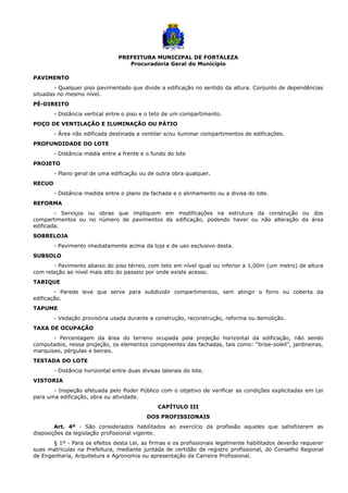 PREFEITURA MUNICIPAL DE FORTALEZA
Procuradoria Geral do Município
PAVIMENTO
- Qualquer piso pavimentado que divide a edificação no sentido da altura. Conjunto de dependências
situadas no mesmo nível.
PÉ-DIREITO
- Distância vertical entre o piso e o teto de um compartimento.
POÇO DE VENTILAÇÃO E ILUMINAÇÃO OU PÁTIO
- Área não edificada destinada a ventilar e/ou iluminar compartimentos de edificações.
PROFUNDIDADE DO LOTE
- Distância média entre a frente e o fundo do lote
PROJETO
- Plano geral de uma edificação ou de outra obra qualquer.
RECUO
- Distância medida entre o plano da fachada e o alinhamento ou a divisa do lote.
REFORMA
- Serviços ou obras que impliquem em modificações na estrutura da construção ou dos
compartimentos ou no número de pavimentos da edificação, podendo haver ou não alteração da área
edificada.
SOBRELOJA
- Pavimento imediatamente acima da loja e de uso exclusivo desta.
SUBSOLO
- Pavimento abaixo do piso térreo, com teto em nível igual ou inferior a 1,00m (um metro) de altura
com relação ao nível mais alto do passeio por onde existe acesso.
TABIQUE
- Parede leve que serve para subdividir compartimentos, sem atingir o forro ou coberta da
edificação.
TAPUME
- Vedação provisória usada durante a construção, reconstrução, reforma ou demolição.
TAXA DE OCUPAÇÃO
- Percentagem da área do terreno ocupada pela projeção horizontal da edificação, não sendo
computados, nessa projeção, os elementos componentes das fachadas, tais como: “brise-soleil”, jardineiras,
marquises, pérgulas e beirais.
TESTADA DO LOTE
- Distância horizontal entre duas divisas laterais do lote.
VISTORIA
- Inspeção efetuada pelo Poder Público com o objetivo de verificar as condições explicitadas em Lei
para uma edificação, obra ou atividade.
CAPÍTULO III
DOS PROFISSIONAIS
Art. 4º - São considerados habilitados ao exercício da profissão aqueles que satisfizerem as
disposições da legislação profissional vigente.
§ 1º - Para os efeitos desta Lei, as firmas e os profissionais legalmente habilitados deverão requerer
suas matrículas na Prefeitura, mediante juntada de certidão de registro profissional, do Conselho Regional
de Engenharia, Arquitetura e Agronomia ou apresentação da Carreira Profissional.
 