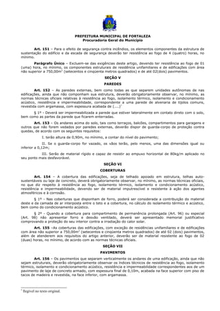 PREFEITURA MUNICIPAL DE FORTALEZA
Procuradoria Geral do Município
Art. 151 – Para o efeito de segurança contra incêndios, os elementos componentes da estrutura de
sustentação do edifício e da escada de segurança deverão ter resistência ao fogo de 4 (quatro) horas, no
mínimo.
Parágrafo Único – Excluem-se das exigências deste artigo, devendo ter resistência ao fogo de 01
(uma) hora, no mínimo, os componentes estruturais de residência unifamiliares e de edificações com área
não superior a 750,00m2
(setecentos e cinqüenta metros quadrados) e de até 02(dois) pavimentos.
SEÇÃO V
PAREDES
Art. 152 – As paredes externas, bem como todas as que separem unidades autônomas de nas
edificações, ainda que não componham sua estrutura, deverão obrigatoriamente observar, no mínimo, as
normas técnicas oficiais relativas à resistência ao fogo, isolamento térmico, isolamento e condicionamento
acústico, resistência e impermeabilidade, correspondente a uma parede de alvenaria de tijolos comuns,
revestida com argamassa, com espessura acabada de (....)*
§ 1º - Deverá ser impermeabilizada a parede que estiver lateralmente em contato direto com o solo,
bem como as partes da parede que ficarem enterradas.
Art. 153 – Os andares acima do solo, tais como terraços, balcões, compartimentos para garagens e
outros que não forem vedados por paredes externas, deverão dispor de guarda-corpo de proteção contra
quedas, de acordo com os seguintes requisitos:
I. terão altura de 0,90m, no mínimo, a contar do nível do pavimento;
II. Se o guarda-corpo for vazado, os vãos terão, pelo menos, uma das dimensões igual ou
inferior a 0,12m;
III. Serão de material rígido e capaz de resistir ao empuxo horizontal de 80kg/m aplicado no
seu ponto mais desfavorável.
SEÇÃO VI
COBERTURAS
Art. 154 – A cobertura das edificações, seja de telhado apoiado em estrutura, telhas auto-
sustentáveis ou laje de concreto, deverá obrigatoriamente observar, no mínimo, as normas técnicas oficiais,
no que diz respeito à resistência ao fogo, isolamento térmico, isolamento e condicionamento acústico,
resistência e impermeabilidade, devendo ser de material imputrescível e resistente à ação dos agentes
atmosféricos e à corrosão.
§ 1º - Nas coberturas que disponham de forro, poderá ser considerada a contribuição do material
deste e da camada de ar interposta entre o teto e a cobertura, no cálculo do isolamento térmico e acústico,
bem como do condicionamento acústico.
§ 2º - Quando a cobertura para compartimento de permanência prolongada (Art. 96) ou especial
(Art. 98) não apresentar forro e desvão ventilado, deverá ser apresentado memorial justificativo
comprovando a proteção do seu interior contra a irradiação do calor solar.
Art. 155 –As coberturas das edificações, com exceção de residências unifamiliares e de edificações
com área não superior a 750,00m2
(setecentos e cinqüenta metros quadrados) de até 02 (dois) pavimentos,
além de atenderem aos requisitos do artigo anterior, deverão ser de material resistente ao fogo de 02
(duas) horas, no mínimo, de acordo com as normas técnicas oficiais.
SEÇÃO VII
PAVIMENTOS
Art. 156 – Os pavimentos que separam verticalmente os andares de uma edificação, ainda que não
sejam estruturais, deverão obrigatoriamente observar os índices técnicos de resistência ao fogo, isolamento
térmico, isolamento e condicionamento acústico, resistência e impermeabilidade correspondentes aos de um
pavimento de laje de concreto armado, com espessura final de 0,10m, acabada na face superior com piso de
tacos de madeira e revestida, na face inferior, com argamassa.
*
Ilegível no texto original.
 