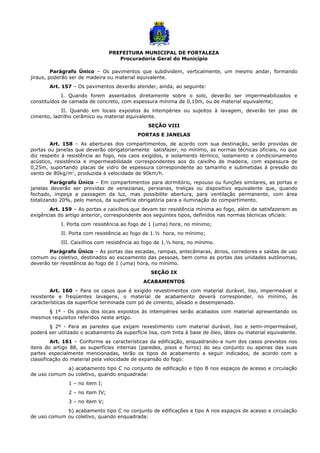 PREFEITURA MUNICIPAL DE FORTALEZA
Procuradoria Geral do Município
Parágrafo Único – Os pavimentos que subdividem, verticalmente, um mesmo andar, formando
jiraus, poderão ser de madeira ou material equivalente.
Art. 157 – Os pavimentos deverão atender, ainda, ao seguinte:
I. Quando forem assentados diretamente sobre o solo, deverão ser impermeabilizados e
constituídos de camada de concreto, com espessura mínima de 0,10m, ou de material equivalente;
II. Quando em locais expostos às intempéries ou sujeitos à lavagem, deverão ter piso de
cimento, ladrilho cerâmico ou material equivalente.
SEÇÃO VIII
PORTAS E JANELAS
Art. 158 – As aberturas dos compartimentos, de acordo com sua destinação, serão providas de
portas ou janelas que deverão obrigatoriamente satisfazer, no mínimo, as normas técnicas oficiais, no que
diz respeito à resistência ao fogo, nos caos exigidos, e isolamento térmico, isolamento e condicionamento
acústico, resistência e impermeabilidade correspondentes aos do caixilho de madeira, com espessura de
0,25m, suportando placas de vidro de espessura correspondente ao tamanho e submetidas à pressão do
vento de 80kg/m2
, produzida à velocidade de 90km/h.
Parágrafo Único – Em compartimentos para dormitório, repouso ou funções similares, as portas e
janelas deverão ser providas de venezianas, persianas, treliças ou dispositivo equivalente que, quando
fechado, impeça a passagem da luz, mas possibilite abertura, para ventilação permanente, com área
totalizando 20%, pelo menos, da superfície obrigatória para a iluminação do compartimento.
Art. 159 – As portas e caixilhos que devam ter resistência mínima ao fogo, além de satisfazerem as
exigências do artigo anterior, correspondente aos seguintes tipos, definidos nas normas técnicas oficiais:
I. Porta com resistência ao fogo de 1 (uma) hora, no mínimo;
II. Porta com resistência ao fogo de 1.½ hora, no mínimo;
III. Caixilhos com resistência ao fogo de 1.½ hora, no mínimo.
Parágrafo Único – As portas das escadas, rampas, antecâmaras, átrios, corredores e saídas de uso
comum ou coletivo, destinados ao escoamento das pessoas, bem como as portas das unidades autônomas,
deverão ter resistência ao fogo de 1 (uma) hora, no mínimo.
SEÇÃO IX
ACABAMENTOS
Art. 160 – Para os casos que é exigido revestimentos com material durável, liso, impermeável e
resistente e freqüentes lavagens, o material de acabamento deverá corresponder, no mínimo, às
características da superfície terminada com pó de cimento, alisado e desempenado.
§ 1º - Os pisos dos locais expostos às intempéries serão acabados com material apresentando os
mesmos requisitos referidos neste artigo.
§ 2º - Para as paredes que exijam revestimento com material durável, liso e semi-impermeável,
poderá ser utilizado o acabamento da superfície lisa, com tinta à base de óleo, látex ou material equivalente.
Art. 161 – Conforme as características da edificação, enquadrando-a num dos casos previstos nos
itens do artigo 88, as superfícies internas (paredes, pisos e forros) do seu conjunto ou apenas das suas
partes especialmente mencionadas, terão os tipos de acabamento a seguir indicados, de acordo com a
classificação do material pela velocidade de expansão do fogo:
a) acabamento tipo C no conjunto de edificação e tipo B nos espaços de acesso e circulação
de uso comum ou coletivo, quando enquadrada:
1 – no item I;
2 – no item IV;
3 – no item V;
b) acabamento tipo C no conjunto de edificações e tipo A nos espaços de acesso e circulação
de uso comum ou coletivo, quando enquadrada:
 
