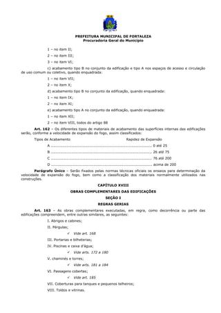 PREFEITURA MUNICIPAL DE FORTALEZA
Procuradoria Geral do Município
1 – no item II;
2 – no item III;
3 – no item VI;
c) acabamento tipo B no conjunto da edificação e tipo A nos espaços de acesso e circulação
de uso comum ou coletivo, quando enquadrada:
1 – no item VII;
2 – no item X;
d) acabamento tipo B no conjunto da edificação, quando enquadrada:
1 – no item IX;
2 – no item XI;
e) acabamento tipo A no conjunto da edificação, quando enquadrada:
1 – no item XII;
2 – no item VIII, todos do artigo 88
Art. 162 – Os diferentes tipos de materiais de acabamento das superfícies internas das edificações
serão, conforme a velocidade de expansão do fogo, assim classificados:
Tipos de Acabamento Rapidez de Expansão
A ................................................................................... 0 até 25
B ................................................................................... 26 até 75
C ................................................................................... 76 até 200
D ................................................................................... acima de 200
Parágrafo Único – Serão fixados pelas normas técnicas oficiais os ensaios para determinação da
velocidade de expansão do fogo, bem como a classificação dos materiais normalmente utilizados nas
construções.
CAPÍTULO XVIII
OBRAS COMPLEMENTARES DAS EDIFICAÇÕES
SEÇÃO I
REGRAS GERIAS
Art. 163 – As obras complementares executadas, em regra, como decorrência ou parte das
edificações compreendem, entre outras similares, as seguintes:
I. Abrigos e cabines;
II. Pérgulas;
 Vide art. 168
III. Portarias e bilheterias;
IV. Piscinas e caixa d’água;
 Vide arts. 172 a 180
V. chaminés e torres;
 Vide arts. 181 a 184
VI. Passagens cobertas;
 Vide art. 185
VII. Coberturas para tanques e pequenos telheiros;
VIII. Toldos e vitrinas.
 