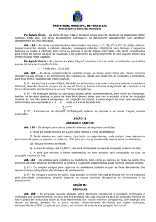 PREFEITURA MUNICIPAL DE FORTALEZA
Procuradoria Geral do Município
Parágrafo Único – As obras de que trata o presente artigo deverão obedecer às disposições deste
Capítulo, ainda que, nos casos devidamente justificáveis, se apresentem isoladamente, sem constituir
complemento de uma edificação.
Art. 164 – As obras complementares relacionadas nos itens, I, II, VI, VII e VIII do artigo anterior
(respectivamente, abrigos e cabines, pérgulas, passagens cobertas, coberturas para tanques e pequenos
telheiros ou toldos e vitrinas), bem como as piscinas e caixas d’água enterradas, não serão consideradas
para efeito do cálculo da taxa de ocupação e do coeficiente de aproveitamento do lote quando dentro dos
limites fixados neste Capítulo.
Parágrafo Único – As piscinas e caixas d’água* elevadas e torres serão consideradas para efeito
apenas da taxa de ocupação do lote.
 * Vide arts. 172 a 180
Art. 165 – As obras complementares poderão ocupar as faixas decorrentes dos recuos mínimos
obrigatórios das divisas e do alinhamento dos logradouros, desde que observem as condições e limitações,
para esse efeito, estabelecidas neste Capítulo.
§ 1º - As piscinas e caixas d’água, elevadas ou enterradas, e as coberturas para tanques e pequenos
telheiros, deverão observar sempre os recuos de frente e fundos mínimos obrigatórios. As chaminés e as
torres observarão sempre todos os recuos mínimos obrigatórios.
§ 2º - Na execução isolada ou conjugada dessas obras complementares, bem como de marquises,
balcões ou terraços abertos, a parte da área total dessas obras que vier a exceder a taxa de ocupação
máxima do lote não poderá ultrapassar, em projeção horizontal, a percentagem da área livre resultante,
determinada pela expressão p = 3 A onde A é a área total do lote.
A
§ 3º - Excetuam-se do disposto no Parágrafo anterior as piscinas e as caixas d’água, quando
enterradas.
SEÇÃO II
ABRIGOS E CABINES
Art. 166 – Os abrigos para carros deverão observar as seguintes condições:
I. Terão pé-direito mínimo de 2,20m (dois metros e vinte centímetros);
II. Serão abertos em, pelo menos, dois lados correspondentes, onde poderá haver elementos
estruturais de apoio, ocupando, no máximo, 10% (dez por cento) da extensão desses lados considerados;
III. Recuos mínimos de frente;
IV. A área do abrigo, até 12,50m2
, não será computada na taxa de ocupação máxima do lote;
V. A área que exceder o limite estabelecido no item anterior será computada na taxa de
ocupação máxima do lote.
Art. 167 – Os abrigos para registros ou medidores, bem como as cabines de força ou outros fins
similares deverão observar estritamente os limites e exigências estabelecidos pelas normas técnicas oficiais.
§ 1º - Os simples abrigos para registros ou medidores poderão ocupar as fixas decorrentes dos
recuos mínimos obrigatórios das divisas e do alinhamento.
§ 2º - Os abrigos e cabines em geral, cuja posição no imóvel não seja prefixada em norma expedida
pela autoridade competente, deverão observar os recuos mínimos obrigatórios do alinhamento e do
afastamento.
SEÇÃO III
PÉRGULAS
Art. 168 – As pérgulas, quando situadas sobre aberturas necessárias à insolação, iluminação e
ventilação dos compartimentos, ou para que sua projeção não seja incluída na taxa de ocupação máxima do
lote e possa ser executada sobre as fixas decorrentes dos recuos mínimos obrigatórios, com exceção dos
recuos de frente, deverão ter a parte vazada, uniformemente distribuída por metro quadrado,
correspondente a 50% (cinqüenta por cento), no mínimo, da área de sua projeção horizontal.
 