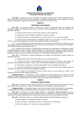 PREFEITURA MUNICIPAL DE FORTALEZA
Procuradoria Geral do Município
Art. 169 – As pérgulas que não atenderem ao disposto no artigo anterior serão consideradas, para
efeito de observância de recuo, taxa de ocupação e iluminação das aberturas, como marquises ou áreas
cobertas, ressalvado o respeito à iluminação máxima prevista no § 2º do Art. 165.
SEÇÃO IV
PORTARIAS E BILHETERIAS
Art. 170 – As portarias, guaritas e abrigos para guarda, quando justificados pela categoria da
edificação, poderão ser localizados nas faixas de recuos mínimos obrigatórios, desde que observem os
seguintes requisitos:
I. Terão pé-direito mínimo de 2,20m (dois metros e vinte centímetros);
II. Qualquer de suas dimensões não poderá ser superior a 3,00m;
III. Terão área máxima correspondente a 1% da área do lote, com o máximo de 9,00m2
;
IV. Poderão dispor internamente de instalação sanitária de uso privativo, com área mínima de
1,50m2
, e que será considerada no cálculo da área máxima referida no item anterior.
§ 1º - As construções de que trata este artigo, se executadas no alinhamento de logradouros que
não estejam sujeitos à obrigatoriedade de recuo de frente ou se observarem os recuos mínimos exigidos,
deverão atender apenas ao disposto no item I.
§ 2º - Quando não se situarem no alinhamento de logradouros e pertencerem a edificações sujeitas
à obrigatoriedade de recuo de frente, deverão guardar um recuo de frente mínimo de 3,00m e atender
apenas ao disposto no item I, podendo o gradil do imóvel ter conformação que estabeleça concordância com
a posição da portaria, guarita ou abrigo para guarda, a fim de facilitar o acesso de veículos.
Art. 171 – As bilheterias, quando justificadas pela categoria da edificação, deverão atender os
seguintes requisitos:
I. Terão pé-direito mínimo de 2,20m (dois metros e vinte centímetros);
II. O acesso em frente a cada bilheteria terá largura mínima de 0,90m e será dotado de
corrimão, com extensão não inferior a 3,00m a partir da respectiva bilheteria, para separação das filas;
III. Os acessos e respectivos corrimões não poderão invadir o passeio de logradouro;
IV. Os acessos às bilheterias deverão ficar afastados, no mínimo, 4,00m das portas principais de
entrada para o público ou das faixas de circulação de veículos;
V. Se o interior for subdividido em celas, deverão estas ter área mínima de 1,00m2
, com
dimensão mínima de 0,80m (oitenta centímetros).
Parágrafo Único – As bilheterias, quando localizadas nas faixas decorrentes dos recuos mínimos
obrigatórios, deverão observar, além do disposto neste artigo, os limites estabelecidos nos itens II, III e IV
do artigo anterior e terão pé-direito máximo de 3,20m (três metros e vinte centímetros).
SEÇÃO V
PISCINAS E CAIXAS D’ÁGUA
Art. 172 – As piscinas e caixas d’água deverão ter estrutura apta para resistir às pressões da água
que incidem sobre as paredes e o fundo, bem como do terreno circundante, quando enterradas.
Parágrafo Único – Os espelhos d’água, com mais de 0,30m (trinta centímetros) de profundidade,
em edificações residenciais multifamiliares (R.M), equiparam-se a piscinas para efeitos desta seção.
Art. 173 – As piscinas e as caixas d’água elevadas ou enterradas, independentemente do recuo
mínimo obrigatório das respectivas divisas, deverão observar o afastamento mínimo de 0,50m (cinqüenta
centímetros) de todas as divisas do lote, considerando-se para esse efeito a sua projeção horizontal.
Art. 174 – Para efeito desta Lei, as piscinas são classificadas nas três categorias seguintes:
I. Piscinas públicas – utilizadas pelo público em geral;
II. Piscinas privadas – utilizadas somente por membros de uma instituição;
III. Piscinas residenciais – utilizadas por seus proprietários.
 
