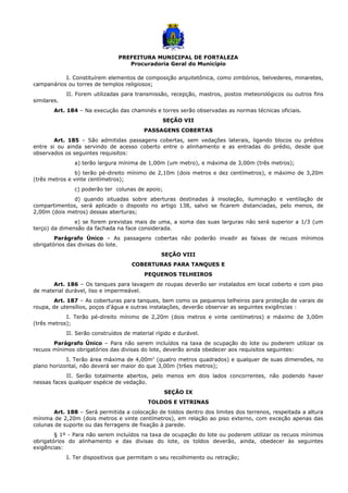 PREFEITURA MUNICIPAL DE FORTALEZA
Procuradoria Geral do Município
I. Constituírem elementos de composição arquitetônica, como zimbórios, belvederes, minaretes,
campanários ou torres de templos religiosos;
II. Forem utilizadas para transmissão, recepção, mastros, postos meteorológicos ou outros fins
similares.
Art. 184 – Na execução das chaminés e torres serão observadas as normas técnicas oficiais.
SEÇÃO VII
PASSAGENS COBERTAS
Art. 185 – São admitidas passagens cobertas, sem vedações laterais, ligando blocos ou prédios
entre si ou ainda servindo de acesso coberto entre o alinhamento e as entradas do prédio, desde que
observados os seguintes requisitos:
a) terão largura mínima de 1,00m (um metro), e máxima de 3,00m (três metros);
b) terão pé-direito mínimo de 2,10m (dois metros e dez centímetros), e máximo de 3,20m
(três metros e vinte centímetros);
c) poderão ter colunas de apoio;
d) quando situadas sobre aberturas destinadas à insolação, iluminação e ventilação de
compartimentos, será aplicado o disposto no artigo 138, salvo se ficarem distanciadas, pelo menos, de
2,00m (dois metros) dessas aberturas;
e) se forem previstas mais de uma, a soma das suas larguras não será superior a 1/3 (um
terço) da dimensão da fachada na face considerada.
Parágrafo Único – As passagens cobertas não poderão invadir as faixas de recuos mínimos
obrigatórios das divisas do lote.
SEÇÃO VIII
COBERTURAS PARA TANQUES E
PEQUENOS TELHEIROS
Art. 186 – Os tanques para lavagem de roupas deverão ser instalados em local coberto e com piso
de material durável, liso e impermeável.
Art. 187 – As coberturas para tanques, bem como os pequenos telheiros para proteção de varais de
roupa, de utensílios, poços d’água e outras instalações, deverão observar as seguintes exigências :
I. Terão pé-direito mínimo de 2,20m (dois metros e vinte centímetros) e máximo de 3,00m
(três metros);
II. Serão construídos de material rígido e durável.
Parágrafo Único – Para não serem incluídos na taxa de ocupação do lote ou poderem utilizar os
recuos mínimos obrigatórios das divisas do lote, deverão ainda obedecer aos requisitos seguintes:
I. Terão área máxima de 4,00m2
(quatro metros quadrados) e qualquer de suas dimensões, no
plano horizontal, não deverá ser maior do que 3,00m (tr6es metros);
II. Serão totalmente abertos, pelo menos em dois lados concorrentes, não podendo haver
nessas faces qualquer espécie de vedação.
SEÇÃO IX
TOLDOS E VITRINAS
Art. 188 – Será permitida a colocação de toldos dentro dos limites dos terrenos, respeitada a altura
mínima de 2,20m (dois metros e vinte centímetros), em relação ao piso externo, com exceção apenas das
colunas de suporte ou das ferragens de fixação à parede.
§ 1º - Para não serem incluídos na taxa de ocupação do lote ou poderem utilizar os recuos mínimos
obrigatórios do alinhamento e das divisas do lote, os toldos deverão, ainda, obedecer às seguintes
exigências:
I. Ter dispositivos que permitam o seu recolhimento ou retração;
 