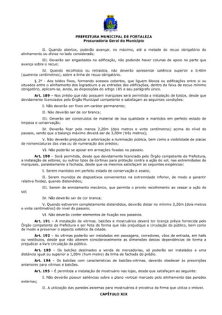 PREFEITURA MUNICIPAL DE FORTALEZA
Procuradoria Geral do Município
II. Quando abertos, poderão avançar, no máximo, até a metade do recuo obrigatório do
alinhamento ou divisa no lado considerado;
III. Deverão ser engastados na edificação, não podendo haver colunas de apoio na parte que
avança sobre o recuo;
IV. Quando recolhidos ou retraídos, não deverão apresentar saliência superior a 0,40m
(quarenta centímetros), sobre a linha de recuo obrigatório.
§ 2º - Aos toldos fixos, formando acessos cobertos, que liguem blocos ou edificações entre si ou
situados entre o alinhamento dos logradouro e as entradas das edificações, dentro da faixa de recuo mínimo
obrigatório, aplicam-se, ainda, as disposições do artigo 185 e seu parágrafo único.
Art. 189 – Nos prédio que não possuem marquises será permitida a instalação de toldos, desde que
devidamente licenciados pelo Órgão Municipal competente e satisfaçam as seguintes condições:
I. Não deverão ser fixos em caráter permanente;
II. Não deverão ser de cor branca;
III. Deverão ser construídos de material de boa qualidade e mantidos em perfeito estado de
limpeza e conservação;
IV. Deverão ficar pelo menos 2,20m (dois metros e vinte centímetros) acima do nível do
passeio, sendo que o balanço máximo deverá ser de 3,00m (três metros);
V. Não deverão prejudicar a arborização e iluminação pública, bem como a visibilidade de placas
de nomenclaturas das vias ou de numeração dos prédios;
VI. Não poderão se apoiar em armações fixadas no passeio.
Art. 190 – Será permitida, desde que devidamente licenciado pelo Órgão competente da Prefeitura,
a instalação de estores, ou outros tipos de cortinas para proteção contra a ação do sol, nas extremidades de
marquises, paralelamente à fachada, desde que os mesmos satisfaçam às seguintes exigências:
I. Serem mantidos em perfeito estado de conservação e asseio;
II. Serem munidos de dispositivos convenientes na extremidade inferior, de modo a garantir
relativa fixidez, quando distendidos;
III. Serem de enrolamento mecânico, que permita o pronto recolhimento ao cessar a ação do
sol;
IV. Não deverão ser de cor branca;
V. Quando estiverem completamente distendidos, deverão distar no mínimo 2,20m (dois metros
e vinte centímetros) do nível do passeio;
VI. Não deverão conter elementos de fixação nos passeios.
Art. 191 – A instalação de vitrinas, balcões e mostruários deverá ter licença prévia fornecida pelo
Órgão competente da Prefeitura e ser feita de forma que não prejudique a circulação do público, bem como
de modo a preservar o aspecto estético da cidade.
Art. 192 – As vitrinas poderão ser instaladas em passagens, corredores, vãos de entrada, em halls
ou vestíbulos, desde que não alterem consideravelmente as dimensões destas dependências de forma a
prejudicar a livre circulação do público.
Art. 193 – Os balcões destinados a venda de mercadorias, só poderão ser instalados a uma
distância igual ou superior a 1,00m (hum metro) da linha de fachada do prédio.
Art. 194 – Os balcões com características de balcões-vitrinas, deverão obedecer às prescrições
anteriores para vitrinas e balcões.
Art. 195 – É permitida a instalação de mostruário nas lojas, desde que satisfaçam ao seguinte:
I. Não deverão possuir saliências sobre o plano vertical marcado pelo alinhamento das paredes
externas;
II. A utilização das paredes externas para mostruários é privativa da firma que utiliza o imóvel.
CAPÍTULO XIX
 