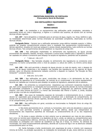 PREFEITURA MUNICIPAL DE FORTALEZA
Procuradoria Geral do Município
DAS INSTALAÇÕES E EQUIPAMENTOS
SEÇÃO I
REGRAS GERAIS
Art. 196 – As instalações e os equipamentos das edificações serão projetados, calculados e
executados tendo em vista a segurança, a higiene e o conforto dos usuários, de acordo com as normas
técnicas oficiais vigentes.
Art. 197 – Será obrigatória a instalação para os serviços de água, esgoto, luz, força, telefone e gás,
na modalidade determinada pelas normas emanadas da autoridade competente, observadas as normas
técnicas oficiais.
Parágrafo Único – Sempre que a edificação apresentar carga elétrica instalada superior a 100kw,
poderão ser exigidos compartimentos próprios para a instalação dos equipamentos transformadores e
demais aparelhos, situados em local que assegure o acesso desses equipamentos, tudo conforme as normas
técnicas oficiais. Tais compartimentos deverão satisfazer os requisitos do artigo 203.
Art. 198 – Nas edificações implantadas no alinhamento dos logradouros, as águas pluviais
provenientes dos telhados, balcões, terraços, marquises e outros locais voltados para o logradouro, deverão
ser captadas em calhas e condutores para despejo na sarjeta do logradouro, passando sob os passeios.
 * Vide art. 146, § 2º.
Parágrafo Único – Nas fachadas situadas no alinhamento dos logradouros os condutores eram
embutidos no trecho compreendido entre o nível do passeio e a altura de 3,00m, no mínimo acima desse
nível.
Art. 199 – Não será permitido o despejo de águas pluviais na rede de esgoto, nem o despejo de
esgotos ou de águas residenciais e de lavagens, nas sarjetas dos logradouros ou em galerias de águas
pluviais, salvo os efluentes devidamente tratados conforme o disposto no Capítulo “Da Poluição do Meio
Ambiente*” constante desta Lei.
 Vide arts. 615 a 654.
Art. 200 – Nas edificações em geral, construídas nas divisas e no alinhamento do lote, as
provenientes de aparelhos de ar condicionado, de centrais de ar condicionado e de outros equipamentos,
deverão ser captadas por condutores para despejo na sarjeta do logradouro, passando sob os passeios.
Art. 201 – Os ambientes ou compartimentos (depósitos) que contiverem recipientes (bujões) de
gás, bem como equipamentos ou instalações de funcionamento a gás deverão atender às normas emanadas
da autoridade competente e, ainda, ter ventilação permanente assegurada por aberturas diretas para
exterior, com área mínima de 0,01m2
e a menor das dimensões não inferior a 0,04m, e, ainda, situadas
junto ao piso e ao teto do compartimento.
Art. 202 – Nos casos de instalações especiais de renovação e condicionamento de ar, o sistema
deverá ter capacidade para proporcionar renovação compatível com a destinação do compartimento, de
acordo com as normas técnicas oficiais vigentes, devendo assegurar, pelo menos, uma troca de volume de
ar do compartimento, por hora.
Art. 203 – Nas edificações em geral, excluídas as mencionadas no Parágrafo Único do artigo 69,
será observado o seguinte:
I. Nos dutos permanentes de ar, verticais ou horizontais, bem como de elevadores e poços para
outros fins, será permitida somente a passagem de fiação elétrica, desde que indispensável ao
funcionamento dos respectivos aparelhos de renovação ou condicionamento de ar ou dos respectivos
elevadores;
II. Os dutos e poços referidos no item anterior que se estenderem por mais de dois andares,
bem como os recintos para recipientes e os depósitos de lixo e, ainda, as cabinas ou compartimentos para
instalação de equipamentos elétricos, térmicos, de combustão e outros que apresentem risco, deverão ser
executados ou protegidos com material de resistência ao fogo de 2 horas, no mínimo. As câmaras de
incineração, nos casos excepcionalmente admitidos, deverão ser à prova de fogo e ter as aberturas voltadas
exclusivamente para o ar livre;
III. Serão fechadas e terão recobrimento com argamassa de areia e cimento com espessura
mínima de 0,05m, ou proteção equivalente, as instalações de canalização de gás, dutos elétricos ou outras
 
