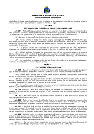 PREFEITURA MUNICIPAL DE FORTALEZA
Procuradoria Geral do Município
tubulações similares, quando absolutamente necessária a sua passagem através das paredes, pisos ou
tetos, para os quais haja exigência de resistência mínima ao fogo.
SEÇÃO II
INSTALAÇÕES DE EMERGÊNCIA E PROTEÇÃO CONTRA FOGO
Art. 204 – Toda edificação, qualquer que seja seu uso, com mais de 2 (dois) pavimentos e/ou área
total construída superior a 750m2
(setecentos e cinqüenta metros quadrados), dependerá de um PROJETO
DE SEGURANÇA, no qual constarão os dispositivos fixos de segurança contra incêndio e pânico.
§ 1º - Excluem-se das exigências deste artigo as residências unifamiliares.
§ 2º - ficará a critério do órgão competente exigir a elaboração de PROJETO DE SEGURANÇA para
edificações com área e/ou número de pavimentos inferiores ao estabelecido, mas que seu uso viabilizem
tratamento diferenciado, tais como: Posto de Abastecimento, Depósito de inflamáveis, Silos e outros
considerados de alto risco.
§ 3º - O projeto deverá ser executado por profissional especializado no setor, devidamente
diplomado por Universidade reconhecida oficialmente e com todos os registros nos órgãos de classe.
§ 4º - O Chefe do Poder Executivo, em consonância com o órgão competente, disporá, no prazo de
90 (noventa) dias, a partir da data de publicação desta Lei, sobre as exigências a serem obedecidas nos
projetos de instalações de emergência e proteção contra fogo, de que trata este artigo, em conformidade
com os riscos de uso das edificações.
§ 5º - As instalações ou equipamentos de que trata este artigo serão projetados, calculados e
instalados de acordo com as normas técnicas oficiais.
SEÇÃO III
ELEVADORES DE PASSAGEIROS
Art. 205 – Deverá ser obrigatoriamente servida de elevador de passageiros a edificação que possuir
lajes de piso acima da cota de 13,00m, contados a partir do nível do passeio por onde existe acesso.
§ 1º - Quando a cota de que trata o “caput” deste artigo for superior a 23,00m será obrigatório o
uso de, no mínimo, dois elevadores de passageiros.
§ 2º - Nas edificações que possuam andar com área superior a 800,00m2
, situados acima da cota de
72,00m, contados a partir do nível do passeio por onde existe acesso, um dos elevadores, pelo menos,
deverá ser de segurança, obedecendo as normas técnicas oficiais.
§ 3º - Em qualquer caso, o número de elevadores a serem instalados dependerá, ainda, do cálculo
de tráfego, realizado conforme as normas técnicas oficiais.
Art. 206 – Quando a edificação possuir mais de um elevador, um deles poderá ser utilizado como
elevador de serviço, sendo, sempre que possível, o “hall” principal e o de serviço interligados em todos os
pavimentos.
Art. 207 – Em caso algum, os elevadores poderão constituir o meio exclusivo de acesso aos
diversos pavimentos de uma edificação.
Art. 208 – Todos os pavimentos da edificação deverão ser servidos por elevadores, sendo permitido
excluir sobreloja e jiraus e o último pavimento quando destinado somente a casa de máquinas, caixa d’água,
depósitos e dependências do zelador ou quando for de uso exclusivo do penúltimo (duplex).
Art. 209 – Somente será permitida a divisão em zonas atendidas por elevadores exclusivos, em
prédios que possuam 4 (quatro) ou mais elevadores. Nesse caso, o cálculo do tráfego será efetuado
separadamente, tomando-se cada zona e respectivos elevadores. Quando os elevadores percorrerem
trechos sem previsão de paradas, deverá haver, pelo menos, em andares alternados, portas de emergência.
Art. 210 – Edifícios mistos deverão ser servidos por elevadores exclusivos para a parte comercial e
exclusivos para a parte residencial, devendo o cálculo de tráfego ser feito separadamente, servindo, pelo
menos, 2 (dois) elevadores os pavimentos que tenham lajes de piso acima da cota de 23,00m, contados a
partir do nível do passeio por onde existe acesso.
Art. 211 – Os elevadores ficam sujeitos às normas técnicas oficiais e às disposições desta lei,
sempre que a sua instalação for prevista, mesmo que não obrigatória, para a edificação .
 