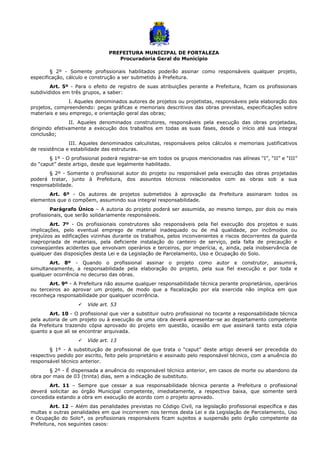 PREFEITURA MUNICIPAL DE FORTALEZA
Procuradoria Geral do Município
§ 2º - Somente profissionais habilitados poderão assinar como responsáveis qualquer projeto,
especificação, cálculo e construção a ser submetido à Prefeitura.
Art. 5º - Para o efeito de registro de suas atribuições perante a Prefeitura, ficam os profissionais
subdivididos em três grupos, a saber:
I. Aqueles denominados autores de projetos ou projetistas, responsáveis pela elaboração dos
projetos, compreendendo: peças gráficas e memoriais descritivos das obras previstas, especificações sobre
materiais e seu emprego, e orientação geral das obras;
II. Aqueles denominados construtores, responsáveis pela execução das obras projetadas,
dirigindo efetivamente a execução dos trabalhos em todas as suas fases, desde o início até sua integral
conclusão;
III. Aqueles denominados calculistas, responsáveis pelos cálculos e memoriais justificativos
de resistência e estabilidade das estruturas.
§ 1º - O profissional poderá registrar-se em todos os grupos mencionados nas alíneas “I”, “II” e “III”
do “caput” deste artigo, desde que legalmente habilitado.
§ 2º - Somente o profissional autor do projeto ou responsável pela execução das obras projetadas
poderá tratar, junto à Prefeitura, dos assuntos técnicos relacionados com as obras sob a sua
responsabilidade.
Art. 6º - Os autores de projetos submetidos à aprovação da Prefeitura assinaram todos os
elementos que o compõem, assumindo sua integral responsabilidade.
Parágrafo Único – A autoria do projeto poderá ser assumida, ao mesmo tempo, por dois ou mais
profissionais, que serão solidariamente responsáveis.
Art. 7º - Os profissionais construtores são responsáveis pela fiel execução dos projetos e suas
implicações, pelo eventual emprego de material inadequado ou de má qualidade, por incômodos ou
prejuízos as edificações vizinhas durante os trabalhos, pelos inconvenientes e riscos decorrentes da guarda
inapropriada de materiais, pela deficiente instalação do canteiro de serviço, pela falta de precaução e
conseqüentes acidentes que envolvam operários e terceiros, por imperícia, e, ainda, pela inobservância de
qualquer das disposições desta Lei e da Legislação de Parcelamento, Uso e Ocupação do Solo.
Art. 8º - Quando o profissional assinar o projeto como autor e construtor, assumirá,
simultaneamente, a responsabilidade pela elaboração do projeto, pela sua fiel execução e por toda e
qualquer ocorrência no decurso das obras.
Art. 9º - A Prefeitura não assume qualquer responsabilidade técnica perante proprietários, operários
ou terceiros ao aprovar um projeto, de modo que a fiscalização por ela exercida não implica em que
reconheça responsabilidade por qualquer ocorrência.
 Vide art. 53
Art. 10 - O profissional que vier a substituir outro profissional no tocante a responsabilidade técnica
pela autoria de um projeto ou à execução de uma obra deverá apresentar-se ao departamento competente
da Prefeitura trazendo cópia aprovado do projeto em questão, ocasião em que assinará tanto esta cópia
quanto a que ali se encontrar arquivada.
 Vide art. 13
§ 1º - A substituição de profissional de que trata o “caput” deste artigo deverá ser precedida do
respectivo pedido por escrito, feito pelo proprietário e assinado pelo responsável técnico, com a anuência do
responsável técnico anterior.
§ 2º - É dispensada a anuência do responsável técnico anterior, em casos de morte ou abandono da
obra por mais de 03 (trinta) dias, sem a indicação de substituto.
Art. 11 – Sempre que cessar a sua responsabilidade técnica perante a Prefeitura o profissional
deverá solicitar ao órgão Municipal competente, imediatamente, a respectiva baixa, que somente será
concedida estando a obra em execução de acordo com o projeto aprovado.
Art. 12 – Além das penalidades previstas no Código Civil, na legislação profissional específica e das
multas e outras penalidades em que incorrerem nos termos desta Lei e da Legislação de Parcelamento, Uso
e Ocupação do Solo*, os profissionais responsáveis ficam sujeitos a suspensão pelo órgão competente da
Prefeitura, nos seguintes casos:
 