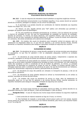 PREFEITURA MUNICIPAL DE FORTALEZA
Procuradoria Geral do Município
Art. 212 – A casa de máquinas dos elevadores deverá satisfazer as seguintes exigências mínimas:
I. Será destinada exclusivamente à sua finalidade específica. O seu acesso deverá ser possível
através de corredores, passagem ou espaços, de uso comum da edificação;
II. O pavimento e as paredes deverão ser constituídos de material atendendo aos requisitos
fixados nos artigos 141, 152 e 156;
III. Possuir, no piso, alçapão abrindo para “hall” público com dimensões que permitam a
passagem de qualquer parte da aparelhagem;
IV. Ter uma superfície de ventilação permanente de, no mínimo, 1/10 (um décimo) de sua área
e chaminé de ventilação no teto. No caso da impossibilidade de instalação de chaminé de ventilação,
deverão ser previstas, no mínimo, 02 (duas) aberturas, com superfície mínima, cada uma de 1/10 (um
décimo) da área do piso, localizada em paredes adjacentes ou opostas. A porta de acesso será totalmente
em veneziana, não sendo considerada como abertura de ventilação.
Art. 213 – Os modelos não usuais de elevadores para transporte vertical de pessoas, além de
obedecerem às disposições desta Lei, no que lhes for aplicável, e às normas técnicas oficiais, deverão
apresentar os requisitos necessários para assegurar adequadas condições de segurança aos usuários.
SEÇÃO IV
ELEVADORES DE CARGA
Art. 214 – Os elevadores de serviço e carga deverão satisfazer às normas previstas para elevadores
de passageiros, no que lhes for aplicável e com as adaptações adequadas, conforme as condições
específicas.
§ 1º - Os elevadores de carga deverão dispor de acesso próprio, independente e separado dos
corredores, passagens ou serviços de acesso aos elevadores de passageiros.
§ 2º - Os elevadores de carga poderão ser mantidos em torres metálicas, em substituição às caixas,
desde que as torres sejam mantidas completamente fechadas em toda a sua extensão, com tela metálica de
malha não excedente a 0,25m e constituída de fios de 0,002m de diâmetro, no mínimo, ou proteção
equivalente. Se destinados ao transporte de cargas de mais de 1.000kg, os projetos deverão trazer as
indicações essenciais sobre a suficiência das estruturas de apoio. No caso de funcionamento ser hidráulico,
deverá ficar demonstrada a segurança do sistema, particularmente de comando.
§ 3º - Os elevadores de carga não poderão ser utilizados no transporte de pessoas, a não ser de
seus próprios operadores.
§ 4º - Os elevadores de carga poderão deslocar-se vertical ou horizontalmente ou em ambos os
sentidos, atendidas as normas técnicas oficiais.
§ 5º - Os modelos não usuais de elevadores de serviço ou carga, além de obedecerem às
disposições desta Lei, no que lhes for aplicável, e às normas técnicas oficiais, deverão apresentar os
requisitos necessários para assegurar adequadas condições de segurança aos usuários.
SEÇÃO V
MONTA-CARGAS
Art. 215 – Os monta-cargas deverão ter capacidade máxima de 300kg. As cabinas deverão ter as
dimensões máximas de 1,00m de largura, 1,00m de profundidade e 1,00m de altura.
Parágrafo Único – A casa de máquinas dos monta-cargas deverá obedecer às seguintes exigências
mínimas:
I. Será construída de material resistente ao fogo de 2 horas, no mínimo;
II. Para facilidade de inspeção e conservação, deverá possuir porta com livre acesso. Quando
houver acesso por escada, esta será irremovível e de material atendendo, pelo menos, aos requisitos fixados
no § 4º do artigo 80.
SEÇÃO VI
ELEVADORES DE ALÇAPÃO E OUTROS
 