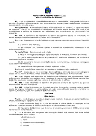 PREFEITURA MUNICIPAL DE FORTALEZA
Procuradoria Geral do Município
Art. 223 – Os proprietários ou responsáveis pelo edifício e as empresas conservadoras responderão
perante a Prefeitura, pela conservação, bom funcionamento e segurança das instalações dos elevadores,
escadas rolantes e monta-cargas.
Parágrafo Único – A empresa conservadora deverá comunicar, por escritório, ao órgão competente
da Prefeitura, a recusa do proprietário ou responsável em mandar efetuar reparos para correção de
irregularidades e defeitos na instalação que prejudiquem seu funcionamento ou comprometam sua
segurança.
Art. 224 – A transferência de propriedade ou retirada dos aparelhos deverá ser comunicada, por
escrito, ao órgão competente da Prefeitura, dentro de 30 (trinta) dias.
Art. 225 – Os elevadores deverão funcionar com permanente assistência de ascensorista habilitado
quando:
I. O comando for à manivela;
II. Em qualquer caso, excluídas apenas as Residências Multifamiliares, ressalvados os de
comando automático.
Parágrafo Único – Do ascensorista será exigido:
I. Título de habilitação expedido pelo órgão competente da Prefeitura, registrado anualmente;
II. Exercer rigorosa vigilância sobre as portas da caixa e da cabine do elevador, de modo que se
mantenham totalmente fechadas;
III. Só abandonar o elevador em condições de não poder funcionar, a menos que o entregue a
outro ascensorista habilitado;
IV. Não transportar passageiros em números superior à lotação.
Art. 226 – É proibido fumar ou conduzir acesos cigarros ou assemelhados no elevador.
Art. 227 – No caso de não haver iluminação de emergência na cabine do elevador será obrigatório
colocar em seu interior, à vista do público, lanterna de pilhas em perfeito estado de funcionamento.
Art. 228 – Somente será permitido o uso de elevador de passageiros para o transporte de cargas,
uniformemente distribuídas e compatíveis com a capacidade do mesmo, antes das 6:00h da manhã e após
às 22:00h, ressalvados casos de urgência e a critério da administração do edifício.
Art. 229 – Serão interditados os aparelhos em precárias condições de segurança ou que não
atendam o que preceitua o artigo 221.
Art. 230 – A interdição poderá ser levantada para fins de conserto e reparos mediante pedido
escrito da empresa instaladora ou conservadora, sob cuja responsabilidade passarão a funcionar os
aparelhos, fornecendo, após, novo certificado de funcionamento.
SEÇÃO IX
PÁRA-RAIOS
Art. 231 – Será obrigatória a existência de pára-raios, instalados de acordo com as normas técnicas
oficiais, nas edificações cujo ponto mais alto:
I. Fique sobrelevado mais de 10,00m em relação às outras partes da edificação ou das
edificações existentes num raio de 80,00m, com o centro no mencionado ponto mais alto;
II. Fique acima de 12,00m do nível do terreno circunvizinho, num raio de 80,00m, com o centro
no mencionado ponto mais alto.
§ 1º - A instalação será obrigatória nas edificações isoladas que, mesmo com altura inferior
mencionadas neste artigo, tenham:
I. Destinações para:
a) lojas;
b) mercados ou supermercados;
c) escolas;
 