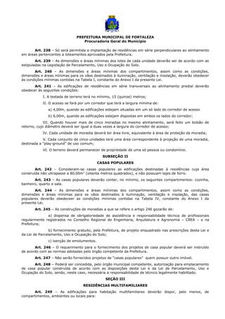 PREFEITURA MUNICIPAL DE FORTALEZA
Procuradoria Geral do Município
Art. 238 – Só será permitida a implantação de residências em série perpendiculares ao alinhamento
em áreas pertencentes a loteamentos aprovados pela Prefeitura.
Art. 239 – As dimensões e áreas mínimas dos lotes de cada unidade deverão ser de acordo com as
estipuladas na Legislação de Parcelamento, Uso e Ocupação do Solo.
Art. 240 – As dimensões e áreas mínimas dos compartimentos, assim como as condições,
dimensões e áreas mínimas para os vãos destinados à iluminação, ventilação e insolação, deverão obedecer
às condições mínimas contidas na Tabela I, constante do Anexo I da presente Lei.
Art. 241 – As edificações de residências em série transversais ao alinhamento predial deverão
obedecer às seguintes condições:
I. A testada de terreno terá no mínimo, 15 (quinze) metros;
II. O acesso se fará por um corredor que terá a largura mínima de:
a) 4,00m, quando as edificações estejam situadas em um só lado do corredor de acesso
b) 6,00m, quando as edificações estejam dispostas em ambos os lados do corredor;
III. Quando houver mais de cinco moradias no mesmo alinhamento, será feito um bolsão de
retorno, cujo diâmetro deverá ser igual a duas vezes a largura do corredor de acesso;
IV. Cada unidade de moradia deverá ter área livre, equivalente à área de proteção da moradia;
V. Cada conjunto de cinco unidades terá uma área correspondente à projeção de uma moradia,
destinada a “play-ground” de uso comum;
VI. O terreno deverá permanecer de propriedade de uma só pessoa ou condomínio.
SUBSEÇÃO II
CASAS POPULARES
Art. 242 – Consideram-se casas populares as edificações destinadas à residências cuja área
construída não ultrapasse a 80,00m2
(oitenta metros quadrados), e não possuam lajes de forro.
Art. 243 – As casas populares deverão conter, no mínimo, os seguintes compartimentos: cozinha,
banheiro, quarto e sala.
Art. 244 – As dimensões e áreas mínimas dos compartimentos, assim como as condições,
dimensões e áreas mínimas para os vãos destinados à iluminação, ventilação e insolação, das casas
populares deverão obedeceer as condições mínimas contidas na Tabela IV, constante do Anexo I da
presente Lei.
Art. 245 – As construções de moradias a que se refere o artigo 246 gozarão de:
a) dispensa de obrigatoriedade de assistência e responsabilidade técnica de profissionais
regularmente registrados no Conselho Regional de Engenharia, Arquitetura e Agronomia – CREA – e na
Prefeitura;
b) fornecimento gratuito, pela Prefeitura, de projeto enquadrado nas prescrições desta Lei e
da Lei de Parcelamento, Uso e Ocupação do Solo;
c) isenção de emolumentos.
Art. 246 – O requerimento para o fornecimento dos projetos de casa popular deverá ser instruído
de acordo com as normas adotadas pelo órgão competente da Prefeitura.
Art. 247 – Não serão fornecidos projetos de “casas populares” quem possuir outro imóvel.
Art. 248 – Poderá ser concedida, pelo órgão municipal competente, autorização para emplacamento
de casa popular construída de acordo com as disposições desta Lei e da Lei de Parcelamento, Uso e
Ocupação do Solo, sendo, neste caso, necessária a responsabilidade de técnico legalmente habilitado.
SEÇÃO III
RESIDÊNCIAS MULTIFAMILIARES
Art. 249 – As edificações para habitação multifamiliares deverão dispor, pelo menos, de
compartimentos, ambientes ou locais para:
 