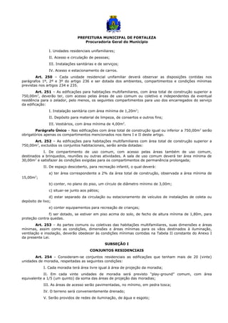PREFEITURA MUNICIPAL DE FORTALEZA
Procuradoria Geral do Município
I. Unidades residenciais unifamiliares;
II. Acesso e circulação de pessoas;
III. Instalações sanitárias e de serviços;
IV. Acesso e estacionamento de carros.
Art. 250 – Cada unidade residencial unifamiliar deverá observar as disposições contidas nos
parágrafos 1º, 2º e 3º do artigo 236 e ser dotada dos ambientes, compartimentos e condições mínimas
previstas nos artigos 234 e 235.
Art. 251 – As edificações para habitações multifamiliares, com área total de construção superior a
750,00m2
, deverão ter, com acesso pelas áreas de uso comum ou coletivo e independentes da eventual
residência para o zelador, pelo menos, os seguintes compartimentos para uso dos encarregados do serviço
da edificação:
I. Instalação sanitária com área mínima de 1,20m2
;
II. Depósito para material de limpeza, de consertos e outros fins;
III. Vestiários, com área mínima de 4,00m2
.
Parágrafo Único – Nas edificações com área total de construção igual ou inferior a 750,00m2
serão
obrigatórios apenas os compartimentos mencionados nos itens I e II deste artigo.
Art. 252 – As edificações para habitações multifamiliares com área total de construção superior a
750,00m2
, excluídos os conjuntos habitacionais, serão ainda dotadas:
I. De compartimento de uso comum, com acesso pelas áreas também de uso comum,
destinados a brinquedos, reuniões ou outras atividades. A sala de uso comum deverá ter área mínima de
30,00m2
e satisfazer às condições exigidas para os compartimentos de permanência prolongada;
II. De espaço descoberto, para recreação infantil, o qual deverá:
a) ter área correspondente a 2% da área total de construção, observada a área mínima de
15,00m2
;
b) conter, no plano do piso, um círculo de diâmetro mínimo de 3,00m;
c) situar-se junto aos pátios;
d) estar separado da circulação ou estacionamento de veículos de instalações de coleta ou
depósito de lixo;
e) conter equipamentos para recreação de crianças;
f) ser dotado, se estiver em piso acima do solo, de fecho de altura mínima de 1,80m, para
proteção contra quedas.
Art. 253 – As partes comuns ou coletivas das habitações multifamiliares, suas dimensões e áreas
mínimas, assim como as condições, dimensões e áreas mínimas para os vãos destinados à iluminação,
ventilação e insolação, deverão obedecer às condições mínimas contidas na Tabela II constante do Anexo I
da presente Lei.
SUBSEÇÃO I
CONJUNTOS RESIDENCIAIS
Art. 254 – Consideram-se conjuntos residenciais as edificações que tenham mais de 20 (vinte)
unidades de moradia, respeitadas as seguintes condições:
I. Cada moradia terá área livre igual à área de projeção da moradia;
II. Em cada vinte unidades de moradia será previsto “play-ground” comum, com área
equivalente a 1/5 (um quinto) da soma das áreas de projeção das moradias;
III. As áreas de acesso serão pavimentadas, no mínimo, em pedra tosca;
IV. O terreno será convenientemente drenado;
V. Serão providos de redes de iluminação, de água e esgoto;
 