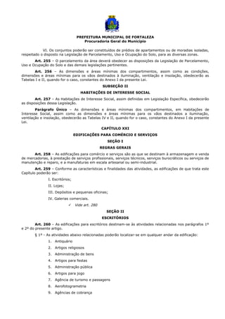 PREFEITURA MUNICIPAL DE FORTALEZA
Procuradoria Geral do Município
VI. Os conjuntos poderão ser constituídos de prédios de apartamentos ou de moradias isoladas,
respeitado o disposto na Legislação de Parcelamento, Uso e Ocupação do Solo, para as diversas zonas.
Art. 255 – O parcelamento da área deverá obedecer as disposições da Legislação de Parcelamento,
Uso e Ocupação do Solo e das demais legislações pertinentes.
Art. 256 – As dimensões e áreas mínimas dos compartimentos, assim como as condições,
dimensões e áreas mínimas para os vãos destinados à iluminação, ventilação e insolação, obedecerão as
Tabelas I e II, quando for o caso, constantes do Anexo I da presente Lei.
SUBSEÇÃO II
HABITAÇÕES DE INTERESSE SOCIAL
Art. 257 – As Habitações de Interesse Social, assim definidas em Legislação Específica, obedecerão
as disposições dessa Legislação.
Parágrafo Único – As dimensões e áreas mínimas dos compartimentos, em Habitações de
Interesse Social, assim como as dimensões e áreas mínimas para os vãos destinados a iluminação,
ventilação e insolação, obedecerão as Tabelas IV e II, quando for o caso, constantes do Anexo I da presente
Lei.
CAPÍTULO XXI
EDIFICAÇÕES PARA COMÉRCIO E SERVIÇOS
SEÇÃO I
REGRAS GERAIS
Art. 258 – As edificações para comércio e serviços são as que se destinam à armazenagem e venda
de mercadorias, à prestação de serviços profissionais, serviços técnicos, serviços burocráticos ou serviços de
manutenção e reparo, e a manufaturas em escala artesanal ou semi-industrial.
Art. 259 – Conforme as características e finalidades das atividades, as edificações de que trata este
Capítulo poderão ser:
I. Escritórios;
II. Lojas;
III. Depósitos e pequenas oficinas;
IV. Galerias comerciais.
 Vide art. 280
SEÇÃO II
ESCRITÓRIOS
Art. 260 – As edificações para escritórios destinam-se às atividades relacionadas nos parágrafos 1º
e 2º do presente artigo.
§ 1º - As atividades abaixo relacionadas poderão localizar-se em qualquer andar da edificação:
1. Antiquário
2. Artigos religiosos
3. Administração de bens
4. Artigos para festas
5. Administração pública
6. Artigos para jogo
7. Agência de turismo e passagens
8. Aerofotogrametria
9. Agências de cobrança
 