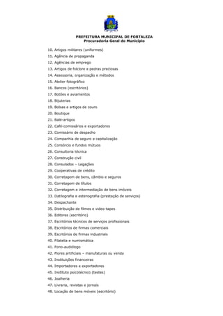 PREFEITURA MUNICIPAL DE FORTALEZA
Procuradoria Geral do Município
10. Artigos militares (uniformes)
11. Agência de propaganda
12. Agências de emprego
13. Artigos de folclore e pedras preciosas
14. Assessoria, organização e métodos
15. Atelier fotográfico
16. Bancos (escritórios)
17. Botões e aviamentos
18. Bijuterias
19. Bolsas e artigos de couro
20. Boutique
21. Balé-artigos
22. Café-comissários e exportadores
23. Comissário de despacho
24. Companhia de seguro e capitalização
25. Consórcio e fundos mútuos
26. Consultoria técnica
27. Construção civil
28. Consulados – Legações
29. Cooperativas de crédito
30. Corretagem de bens, câmbio e seguros
31. Corretagem de títulos
32. Corretagem e intermediação de bens imóveis
33. Datilografia e estenografia (prestação de serviços)
34. Despachante
35. Distribuição de filmes e video-tapes
36. Editores (escritório)
37. Escritórios técnicos de serviços profissionais
38. Escritórios de firmas comerciais
39. Escritórios de firmas industriais
40. Filatelia e numismática
41. Fono-audiólogo
42. Flores artificiais – manufaturas ou venda
43. Instituições financeiras
44. Importadores e exportadores
45. Instituto psicotécnico (testes)
46. Joalheria
47. Livraria, revistas e jornais
48. Locação de bens móveis (escritório)
 