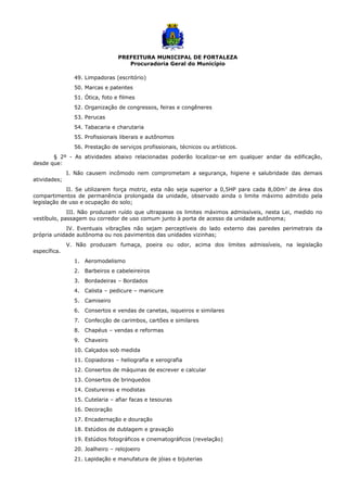 PREFEITURA MUNICIPAL DE FORTALEZA
Procuradoria Geral do Município
49. Limpadoras (escritório)
50. Marcas e patentes
51. Ótica, foto e filmes
52. Organização de congressos, feiras e congêneres
53. Perucas
54. Tabacaria e charutaria
55. Profissionais liberais e autônomos
56. Prestação de serviços profissionais, técnicos ou artísticos.
§ 2º - As atividades abaixo relacionadas poderão localizar-se em qualquer andar da edificação,
desde que:
I. Não causem incômodo nem comprometam a segurança, higiene e salubridade das demais
atividades;
II. Se utilizarem força motriz, esta não seja superior a 0,5HP para cada 8,00m2
de área dos
compartimentos de permanência prolongada da unidade, observado ainda o limite máximo admitido pela
legislação de uso e ocupação do solo;
III. Não produzam ruído que ultrapasse os limites máximos admissíveis, nesta Lei, medido no
vestíbulo, passagem ou corredor de uso comum junto à porta de acesso da unidade autônoma;
IV. Eventuais vibrações não sejam perceptíveis do lado externo das paredes perimetrais da
própria unidade autônoma ou nos pavimentos das unidades vizinhas;
V. Não produzam fumaça, poeira ou odor, acima dos limites admissíveis, na legislação
específica.
1. Aeromodelismo
2. Barbeiros e cabeleireiros
3. Bordadeiras – Bordados
4. Calista – pedicure – manicure
5. Camiseiro
6. Consertos e vendas de canetas, isqueiros e similares
7. Confecção de carimbos, cartões e similares
8. Chapéus – vendas e reformas
9. Chaveiro
10. Calçados sob medida
11. Copiadoras – heliografia e xerografia
12. Consertos de máquinas de escrever e calcular
13. Consertos de brinquedos
14. Costureiras e modistas
15. Cutelaria – afiar facas e tesouras
16. Decoração
17. Encadernação e douração
18. Estúdios de dublagem e gravação
19. Estúdios fotográficos e cinematográficos (revelação)
20. Joalheiro – relojoeiro
21. Lapidação e manufatura de jóias e bijuterias
 