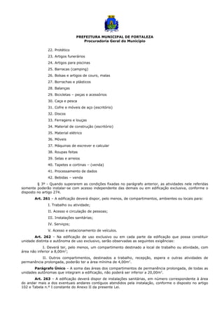PREFEITURA MUNICIPAL DE FORTALEZA
Procuradoria Geral do Município
22. Protético
23. Artigos funerários
24. Artigos para piscinas
25. Barracas (camping)
26. Bolsas e artigos de couro, malas
27. Borrachas e plásticos
28. Balanças
29. Bicicletas – peças e acessórios
30. Caça e pesca
31. Cofre e móveis de aço (escritório)
32. Discos
33. Ferragens e louças
34. Material de construção (escritório)
35. Material elétrico
36. Móveis
37. Máquinas de escrever e calcular
38. Roupas feitas
39. Selas e arreios
40. Tapetes e cortinas – (venda)
41. Processamento de dados
42. Bebidas – venda
§ 3º - Quando superarem as condições fixadas no parágrafo anterior, as atividades nele referidas
somente poderão instalar-se com acesso independente das demais ou em edificação exclusiva, conforme o
disposto no artigo 274.
Art. 261 – A edificação deverá dispor, pelo menos, de compartimentos, ambientes ou locais para:
I. Trabalho ou atividade;
II. Acesso e circulação de pessoas;
III. Instalações sanitárias;
IV. Serviços;
V. Acesso e estacionamento de veículos.
Art. 262 – Na edificação de uso exclusivo ou em cada parte da edificação que possa constituir
unidade distinta e autônoma de uso exclusivo, serão observadas as seguintes exigências:
I. Deverá ter, pelo menos, um compartimento destinado a local de trabalho ou atividade, com
área não inferior a 8,00m2
;
II. Outros compartimentos, destinados a trabalho, recepção, espera e outras atividades de
permanência prolongada, poderão ter a área mínima de 4,00m2
.
Parágrafo Único – A soma das áreas dos compartimentos de permanência prolongada, de todas as
unidades autônomas que integram a edificação, não poderá ser inferior a 20,00m2
.
Art. 263 – A edificação deverá dispor de instalações sanitárias, em número correspondente à área
do andar mais a dos eventuais andares contíguos atendidos pela instalação, conforme o disposto no artigo
102 e Tabela n.º I constante do Anexo II da presente Lei.
 