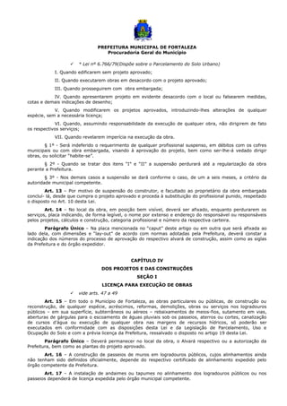 PREFEITURA MUNICIPAL DE FORTALEZA
Procuradoria Geral do Município
 * Lei nº 6.766/79(Dispõe sobre o Parcelamento do Solo Urbano)
I. Quando edificarem sem projeto aprovado;
II. Quando executarem obras em desacordo com o projeto aprovado;
III. Quando prosseguirem com obra embargada;
IV. Quando apresentarem projeto em evidente desacordo com o local ou falsearem medidas,
cotas e demais indicações de desenho;
V. Quando modificarem os projetos aprovados, introduzindo-lhes alterações de qualquer
espécie, sem a necessária licença;
VI. Quando, assumindo responsabilidade da execução de qualquer obra, não dirigirem de fato
os respectivos serviços;
VII. Quando revelarem imperícia na execução da obra.
§ 1º - Será indeferido o requerimento de qualquer profissional suspenso, em débitos com os cofres
municipais ou com obra embargada, visando à aprovação do projeto, bem como ser-lhe-á vedado dirigir
obras, ou solicitar “habite-se”.
§ 2º - Quando se tratar dos itens “I” e “II” a suspensão perdurará até a regularização da obra
perante a Prefeitura.
§ 3º - Nos demais casos a suspensão se dará conforme o caso, de um a seis meses, a critério da
autoridade municipal competente.
Art. 13 – Por motivo de suspensão do construtor, e facultado ao proprietário da obra embargada
concluí- lá, desde que cumpra o projeto aprovado e proceda à substituição do profissional punido, respeitado
o disposto no Art. 10 desta Lei.
Art. 14 – No local da obra, em posição bem visível, deverá ser afixado, enquanto perdurarem os
serviços, placa indicando, de forma legível, o nome por extenso e endereço do responsável ou responsáveis
pelos projetos, cálculos e construção, categoria profissional e número da respectiva carteira.
Parágrafo Único – Na placa mencionada no “caput” deste artigo ou em outra que será afixada ao
lado dela, com dimensões e “lay-out” de acordo com normas adotadas pela Prefeitura, deverá constar a
indicação dos números do processo de aprovação do respectivo alvará de construção, assim como as siglas
da Prefeitura e do órgão expedidor.
CAPÍTULO IV
DOS PROJETOS E DAS CONSTRUÇÕES
SEÇÃO I
LICENÇA PARA EXECUÇÃO DE OBRAS
 vide arts. 47 a 49
Art. 15 – Em todo o Município de Fortaleza, as obras particulares ou públicas, de construção ou
reconstrução, de qualquer espécie, acréscimos, reformas, demolições, obras ou serviços nos logradouros
públicos – em sua superfície, subterrâneos ou aéreos – rebaixamentos de meios-fios, sutamento em vias,
aberturas de gárgulas para o escoamento de águas pluviais sob os passeios, aterros ou cortes, canalização
de cursos d’água ou execução de qualquer obra nas margens de recursos hídricos, só poderão ser
executados em conformidade com as disposições desta Lei e da Legislação de Parcelamento, Uso e
Ocupação do Solo e com a prévia licença da Prefeitura, ressalvado o disposto no artigo 19 desta Lei.
Parágrafo Único – Deverá permanecer no local da obra, o Alvará respectivo ou a autorização da
Prefeitura, bem como as plantas do projeto aprovado.
Art. 16 – A construção de passeios de muros em logradouros públicos, cujos alinhamentos ainda
não tenham sido definidos oficialmente, depende do respectivo certificado de alinhamento expedido pelo
órgão competente da Prefeitura.
Art. 17 – A instalação de andaimes ou tapumes no alinhamento dos logradouros públicos ou nos
passeios dependerá de licença expedida pelo órgão municipal competente.
 