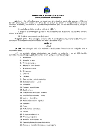 PREFEITURA MUNICIPAL DE FORTALEZA
Procuradoria Geral do Município
Art. 264 – As edificações para escritórios, com área total de construção superior a 750,00m2
deverão, ainda, ter, com acesso pelas áreas de uso comum ou coletivo e independentes da eventual
residência do zelador, pelo menos os seguintes compartimentos, para uso dos encarregados do serviço da
edificação:
I. Instalação sanitária, com área mínima de 1,20m2
;
II. Depósito ou armário para guarda de material de limpeza, de conserto e outros fins, com área
mínima de 1,50m2
;
III. Vestiário, com área mínima de 4,00m2
.
Parágrafo Único – Nas edificações com área total de construção igual ou inferior a 750,00m2
, serão
obrigatórios os compartimentos mencionados nos itens I e II deste artigo.
SEÇÃO III
LOJAS
Art. 265 – As edificações para lojas destinam-se às atividades relacionadas nos parágrafos 1º e 2º
do presente artigo.
§ 1º - As atividades abaixo relacionadas e as indicadas no parágrafo 1º do art. 260, também
permitidas nessas edificações, poderão localizar-se em qualquer andar da edificação:
1. Armarinhos
2. Aparelho de som
3. Armas e munições
4. Artigos de cama e mesa
5. Artigos esportivos
6. Brinquedos
7. Chapéus
8. Calçados
9. Casa lotérica e loteria esportiva
10. Eletrodomésticos – venda
11. Ervanário
12. Fogões e aquecedores
13. Guada-chuvas
14. Instrumentos médicos e dentários
15. Instrumentos musicais - venda
16. Lustres – luminárias
17. Material de desenho e pintura
18. Papelaria
19. Peles
20. Perfumaria e cosméticos
21. Tecidos
22. Artigos para banheiros
23. Artigos para jardins
24. Armários de madeira e aço
25. Plastificação de objetos e documentos
26. Reparo de eletrodomésticos de pequeno porte
 