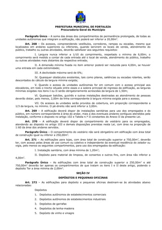 PREFEITURA MUNICIPAL DE FORTALEZA
Procuradoria Geral do Município
Parágrafo Único – A soma das áreas dos compartimentos de permanência prolongada, de todas as
unidades autônomas que integram a edificação, não poderá ser inferior a 20,00m2
.
Art. 268 – Os acessos, compreendendo vestíbulos, corredores, rampas ou escadas, mesmo que
localizados em andares superiores ou inferiores, quando servirem os locais de venda, atendimento do
público, trabalho ou outras atividades, deverão satisfazer aos seguintes requisitos:
I. Largura nunca inferior a 1/10 do comprimento, respeitado o mínimo de 6,00m; o
comprimento será medido a contar de cada entrada até o local de venda, atendimento do público, trabalho
ou outras atividades mais distantes da respectiva entrada;
II. A dimensão mínima fixada no item anterior poderá ser reduzida para 4,00m, se houver
uma entrada em cada extremidade;
III. A declividade máxima será de 6%;
IV. Quaisquer obstáculos existentes, tais como pilares, saliências ou escadas rolantes, serão
descontados do cálculo da largura mínima exigida;
V. Quando o acesso às unidades autônomas for em comum com o acesso principal aos
elevadores, em todo o trecho situado entre esses e a soleira principal de ingresso da edificação, as larguras
mínimas exigidas nos itens I ou II serão obrigatoriamente acrescidas da largura de 1,50m;
VI. Quaisquer balcões, guichês e outras instalações destinadas ao atendimento de pessoas
deverão distar, pelo menos, 2,00m da linha correspondente à largura mínima exigida para o acesso;
VII. Os acessos às unidades serão providos de cobertura, em proporção correspondente a
1/3 da largura, no mínimo. O pé-direito não será inferior a 3,00m.
Art. 269 – A edificação deverá dispor de instalações sanitárias para uso dos empregados e do
público, em número correspondente à área do andar, mais a dos eventuais andares contíguos atendidos pela
instalação, conforme o disposto no artigo 102 e Tabela n.º II constantes do Anexo II da presente Lei.
Art. 270 – A edificação deverá dispor de compartimento de vestiário para os empregados,
atendendo ao disposto no artigo 103 e demais disposições previstas nesta Lei, com área na proporção de
1:60 da área dos andares servidos.
Parágrafo Único – O compartimento do vestiário não será obrigatório em edificação com área total
de construção igual ou inferior a 250,00m2
.
Art. 271 – As edificações para lojas, com área total de construção superior a 750,00m2
, deverão
ter, com acesso pelas áreas de uso comum ou coletivo e independente da eventual residência do zelador ou
vigia, pelo menos os seguintes compartimentos, para uso dos empregados da edificação:
I. Instalação sanitária, com área mínima de 1,20m2
;
II. Depósito para material de limpeza, de consertos e outros fins, com área não inferior a
4,00m2
.
Parágrafo Único – As edificações com área total de construção superior a 250,00m2
e até
750,00m2
deverão ter apenas os compartimentos de que tratam os itens I e II deste artigo, podendo o
depósito Ter a área mínima de 2,00m2
.
SEÇÃO IV
DEPÓSITOS E PEQUENAS OFICINAS
Art. 272 – As edificações para depósito e pequenas oficinas destinam-se às atividades abaixo
relacionadas:
Depósitos
1. Depósitos autônomos de estabelecimentos comerciais
2. Depósitos autônomos de estabelecimentos industriais
3. Depósitos de garrafas
4. Depósitos de lenha-madeira
5. Depósito de vinho e vinagre
 