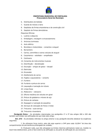PREFEITURA MUNICIPAL DE FORTALEZA
Procuradoria Geral do Município
6. Distribuidora de bebidas
7. Guarda de móveis e bens
8. Depósitos de firmas empreiteiras e de construção civil
9. Depósito de firmas demolidoras
Pequenas Oficinas
1. Lustres e abajures
2. Embalagem, rotulagem e encaixotamento
3. Anúncios luminosos
4. Auto-elétrico
5. Bicicletas e motocicletas – consertos e aluguel
6. Borracheiro
7. Carros, caminhões e outros veículos de aluguel
8. Carpinteiros – estofador – empalhador
9. Colchoaria
10. Consertos de instrumentos musicais
11. Desinfecção – desratização
12. Douração – artigos de gesso – decapé
13. Eletricista
14. Encanador
15. Estofamento de carros
16. Fogões e aquecedores – conserto
17. Funileiro
18. Funilaria e pintura de carros
19. Laqueação e lustração de móveis
20. Limpa-fossa
21. Moldureiro – vidraceiro
22. Oficina mecânica de veículos em geral
23. Pintura de geladeira e móveis de aço
24. Pintura de cartazes
25. Raspagem e lustração de assoalhos
26. Serviços de colocação de freios e molas
27. Tinturaria – auto-serviço
28. Tinturaria e lavanderia
Parágrafo Único – As atividades relacionadas nos parágrafos 1º e 2º dos artigos 260 e 265 são
também permitidas nas edificações de que trata este artigo.
Art. 273 – As atividades referidas no artigo anterior e seu parágrafo deverão obedecer às exigências
seguintes:
I. Se utilizarem força motriz, esta não seja superior a 3HP para cada 16,00m2
de área dos
compartimentos de permanência prolongada da unidade;
II. Produzam ruído, que não ultrapasse os limites máximos admissíveis nesta Lei, medido no
local mais desfavorável, junto à face externa da edificação ou da parte da edificação de uso exclusivo;
 