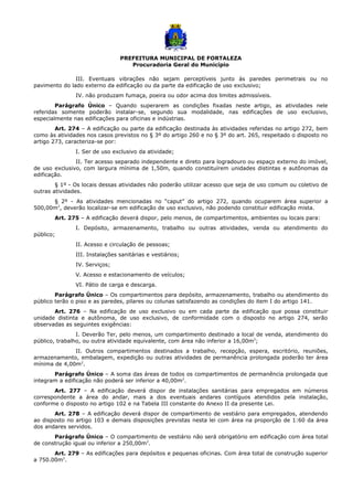PREFEITURA MUNICIPAL DE FORTALEZA
Procuradoria Geral do Município
III. Eventuais vibrações não sejam perceptíveis junto às paredes perimetrais ou no
pavimento do lado externo da edificação ou da parte da edificação de uso exclusivo;
IV. não produzam fumaça, poeira ou odor acima dos limites admissíveis.
Parágrafo Único – Quando superarem as condições fixadas neste artigo, as atividades nele
referidas somente poderão instalar-se, segundo sua modalidade, nas edificações de uso exclusivo,
especialmente nas edificações para oficinas e indústrias.
Art. 274 – A edificação ou parte da edificação destinada às atividades referidas no artigo 272, bem
como às atividades nos casos previstos no § 3º do artigo 260 e no § 3º do art. 265, respeitado o disposto no
artigo 273, caracteriza-se por:
I. Ser de uso exclusivo da atividade;
II. Ter acesso separado independente e direto para logradouro ou espaço externo do imóvel,
de uso exclusivo, com largura mínima de 1,50m, quando constituírem unidades distintas e autônomas da
edificação.
§ 1º - Os locais dessas atividades não poderão utilizar acesso que seja de uso comum ou coletivo de
outras atividades.
§ 2º - As atividades mencionadas no “caput” do artigo 272, quando ocuparem área superior a
500,00m2
, deverão localizar-se em edificação de uso exclusivo, não podendo constituir edificação mista.
Art. 275 – A edificação deverá dispor, pelo menos, de compartimentos, ambientes ou locais para:
I. Depósito, armazenamento, trabalho ou outras atividades, venda ou atendimento do
público;
II. Acesso e circulação de pessoas;
III. Instalações sanitárias e vestiários;
IV. Serviços;
V. Acesso e estacionamento de veículos;
VI. Pátio de carga e descarga.
Parágrafo Único – Os compartimentos para depósito, armazenamento, trabalho ou atendimento do
público terão o piso e as paredes, pilares ou colunas satisfazendo as condições do item I do artigo 141.
Art. 276 – Na edificação de uso exclusivo ou em cada parte da edificação que possa constituir
unidade distinta e autônoma, de uso exclusivo, de conformidade com o disposto no artigo 274, serão
observadas as seguintes exigências:
I. Deverão Ter, pelo menos, um compartimento destinado a local de venda, atendimento do
público, trabalho, ou outra atividade equivalente, com área não inferior a 16,00m2
;
II. Outros compartimentos destinados a trabalho, recepção, espera, escritório, reuniões,
armazenamento, embalagem, expedição ou outras atividades de permanência prolongada poderão ter área
mínima de 4,00m2
.
Parágrafo Único – A soma das áreas de todos os compartimentos de permanência prolongada que
integram a edificação não poderá ser inferior a 40,00m2
.
Art. 277 – A edificação deverá dispor de instalações sanitárias para empregados em números
correspondente a área do andar, mais a dos eventuais andares contíguos atendidos pela instalação,
conforme o disposto no artigo 102 e na Tabela III constante do Anexo II da presente Lei.
Art. 278 – A edificação deverá dispor de compartimento de vestiário para empregados, atendendo
ao disposto no artigo 103 e demais disposições previstas nesta lei com área na proporção de 1:60 da área
dos andares servidos.
Parágrafo Único – O compartimento de vestiário não será obrigatório em edificação com área total
de construção igual ou inferior a 250,00m2
.
Art. 279 – As edificações para depósitos e pequenas oficinas. Com área total de construção superior
a 750.00m2
.
 
