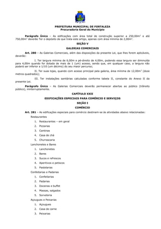 PREFEITURA MUNICIPAL DE FORTALEZA
Procuradoria Geral do Município
Parágrafo Único – As edificações com área total de construção superior a 250,00m2
e até
750,00m2
deverão Ter o depósito de que trata este artigo, apenas com área mínima de 2,00m2
.
SEÇÃO V
GALERIAS COMERCIAIS
Art. 280 – As Galerias Comerciais, além das disposições da presente Lei, que lhes forem aplicáveis,
deverão:
I. Ter largura mínima de 6,00m e pé-direito de 4,00m, podendo essa largura ser diminuída
para 4,00m quando for dotada de mais de 1 (um) acesso, sendo que, em qualquer caso, a largura não
poderá ser inferior a 1/10 (um décimo) do seu maior percurso;
II. Ter suas lojas, quando com acesso principal pela galeria, área mínima de 12,00m2
(doze
metros quadrados);
III. Ter instalações sanitárias calculadas conforme tabela II, constante do Anexo II da
presente Lei.
Parágrafo Único – As Galerias Comerciais deverão permanecer abertas ao público (trânsito
público), ininterruptamente.
CAPÍTULO XXII
EDIFICAÇÕES ESPECIAIS PARA COMÉRCIO E SERVIÇOS
SEÇÃO I
COMÉRCIO
Art. 281 – As edificações especiais para comércio destinam-se às atividades abaixo relacionadas:
Restaurantes
1. Restaurantes – em geral
2. Pizzarias
3. Cantinas
4. Casa de chá
5. Churrascaria
Lanchonetes e Bares
1. Lanchonetes
2. Bares
3. Sucos e refrescos
4. Aperitivos e petiscos
5. Pastelarias
Confeitarias e Padarias
1. Confeitarias
2. Padarias
3. Doceiras e buffet
4. Massas, salgados
5. Sorveteria
Açougues e Peixarias
1. Açougues
2. Casa de carne
3. Peixarias
 