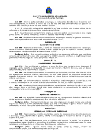 PREFEITURA MUNICIPAL DE FORTALEZA
Procuradoria Geral do Município
Art. 287 – Além da parte destinada à consumição, os restaurantes deverão dispor de cozinha, com
área correspondente, no mínimo, à relação de 1:15 da área total dos compartimentos que possam ser
utilizados para consumição e que não será inferior a 10,00m2
.
§ 1º - A cozinha terá instalação de exaustão de ar para o exterior com tiragem mínima de um
volume de ar do compartimento, por hora, ou sistema equivalente.
§ 2º - Havendo copa em compartimento próprio, a área deste poderá ser descontada da área exigida
para a cozinha nos termos deste artigo, observada a copa a área mínima de 4,00m2
.
Art. 288 – Havendo copa em compartimento para a despensa ou depósito de gêneros alimentícios,
deverá estar ligado diretamente à cozinha e ter área mínima de 2,00m2
.
SUBSEÇÃO II
LANCHONETES E BARES
Art. 289 – Nos bares e lanchonetes, a soma das áreas dos compartimentos destinados à exposição,
venda ou consumo, refeições ligeiras, quentes ou frias, deverá ser igual ou superior a 20,00m2
, podendo
cada um desses compartimentos ter a área mínima de 10,00m2
.
Parágrafo Único – Se o compartimentos ou ambientes, que possam ser utilizados para a venda ou
consumo, apresentarem área cujo total seja superior a 40,00m2
, deverão satisfazer às exigências previstas
para restaurantes no artigo 287 e seus parágrafos e artigos 288.
SUBSEÇÃO III
CONFEITARIAS E PADARIAS
Art. 290 – Nas confeitarias e padarias, a soma das áreas dos compartimentos destinados à
exposição, venda, trabalho e manipulação não deverá ser inferior a 40,00m2
, devendo, cada um desses
compartimentos, ter a área mínima de 10,00m2
.
Art. 291 – Se houver compartimentos ou ambientes que possam ser utilizados para consumo e que
não apresentarem aberturas externas, pelo menos, em duas faces, deverão ser dotados de instalação de
exaustão de ar para o exterior, com tiragem mínima de um volume de ar do compartimento, por hora, ou
sistema equivalente.
Art. 292 – Os compartimentos de trabalho ou manipulação terão instalação de exaustão de ar para
o exterior, com tiragem de um volume de ar do compartimento, por hora, ou sistema equivalente.
Art. 293 – Havendo compartimento para despensa ou depósito de matéria-prima para o fabrico de
pão, massas, doces e confeitos, deverá estar ligado diretamente ao compartimento de trabalho ou
manipulação e ter área mínima de 8,00m2
.
SUBSEÇÃO IV
AÇOUGUES E PEIXARIAS
Art. 294 – Os açougues e peixarias deverão dispor de um compartimento destinado à exposição e
venda, atendimento do público e desossa, com área não inferior a 20,00m2
.
Parágrafo Único – O compartimento de que trata este artigo deverá ter, pelo menos, uma porta de
largura não inferior a 2,40m; amplamente vazada, que abra a via pública ou para a faixa de recuo do
alinhamento, de modo a assegurar plena ventilação para o compartimento.
SUBSEÇÃO V
MERCEARIAS, EMPÓRIOS E QUITANDAS
Art. 295 – Nas mercearias, empórios e quitandas, a soma das áreas dos compartimentos destinados
à exposição, venda, atendimento do público, retalho ou manipulação de mercadorias deverá ser igual ou
superior a 10,00m2
.
Art. 296 – Nos estabelecimentos onde se trabalhe com produtos “in natura” ou se efetue a
manipulação ou preparo de gêneros alimentícios, deverá haver compartimento exclusivo para esse fim e que
satisfaça as condições próprias previstas neste Capítulo para a modalidade.
Parágrafo Único – Quando houver venda de peixes, carnes ou desossa, deverão ter
compartimentos próprio, que atenda aos requisitos do artigo 294.
 