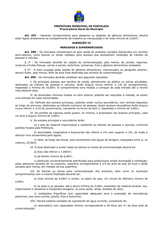 PREFEITURA MUNICIPAL DE FORTALEZA
Procuradoria Geral do Município
Art. 297 – Havendo compartimento para despensa ou depósito de gêneros alimentícios, deverá
estar ligado diretamente ao compartimento de trabalho ou manipulação e ter área mínima de 2,00m2
.
SUBSEÇÃO VI
MERCADOS E SUPERMERCADOS
Art. 298 – Os mercados caracterizam-se pela venda de produtos variados distribuídos em recintos
semi-abertos, como bancas ou boxes voltados para acessos que apresentem condições de trânsito de
pessoas e veículos.
§ 1º - Os mercados deverão ter seções de comercialização, pelo menos, de cereais, legumes,
verduras e frutas frescas, carnes e peixes, lacticínios, conservas, frios e gêneros alimentícios enlatados.
§ 2º - A área ocupada pelas seções de gêneros alimentícios, mencionados no parágrafo anterior,
deverá medir, pelo menos, 60% da área total destinada aos recintos de comercialização.
Art. 299 – Os mercados deverão satisfazer aos seguintes requisitos:
I. Os principais acessos aos recintos de venda, atendimento do público ou outras atividades,
destinados ao trânsito de pessoas e veículos, terão largura nunca inferior a 1/8 do compartimento,
respeitado o mínimo de 10,00m. O compartimento será medido a começar de cada entrada até o recinto
mais distante dela;
II. As dimensões mínimas fixadas no item anterior poderão ser reduzidas à metade, se existir
uma entrada em cada extremidade;
III. Partindo dos acessos principais, poderão existir outros secundários, com recintos dispostos
ao longo do percurso, destinados ao trânsito exclusivo de pessoas. Esses acessos secundários terão largura
nunca inferior a 1/10 do comprimento, calculando na forma do item I, respeitado o mínimo de 5,00m;
IV. Os portões de ingresso serão quatro, no mínimo, e localizados nos acessos principais, cada
um terá a largura mínima de 3,00m;
V. Os acessos principais e secundários terão:
a) o piso de material impermeável e resistente ao trânsito de pessoas e veículos, conforme
padrões fixados pela Prefeitura;
b) declividade, longitudinal e transversal não inferior a 1% nem superior a 3%, de modo a
oferecer livre escoamento para águas;
c) ralos, ao longo das faixas, para escoamento das águas de lavagem, espaçados entre si, no
máximo, 25,00m;
VI. O local destinado a conter todas as bancas ou boxes de comercialização deverá ter:
a) área não inferior a 1.000m2
;
b) pé-direito mínimo de 6,00m;
c) aberturas convenientemente distribuídas para proporcionar ampla iluminação e ventilação;
estas aberturas deverão ter no conjunto, superfície correspondente a 1/5 da área do piso do local e serão
sanadas pelo menos, em metade da sua superfície;
VII. As bancas ou boxes para comercialização dos produtos, bem como os eventuais
compartimentos com a mesma finalidade deverão ter:
a) área mínima de 6,00m2
e conter, no plano do piso, um círculo de diâmetro mínimo de
2,00m;
b) os pisos e as paredes, até a altura mínima de 2,00m, revestidos de material durável, liso,
impermeável e resistente a freqüentes lavagens; os pisos serão, ainda, dotados de ralos;
c) instalações frigoríficas com capacidade adequada para a exposição de mercadorias
perecíveis, tais como carnes, peixes, frios e lacticínios;
VIII. Haverá sistema completo de suprimento de água corrente, consistindo de:
a) reservatório com capacidade mínima correspondente a 40 litros por m2
da área total de
comercialização;
 
