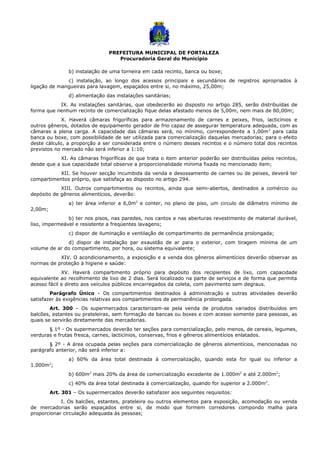 PREFEITURA MUNICIPAL DE FORTALEZA
Procuradoria Geral do Município
b) instalação de uma torneira em cada recinto, banca ou boxe;
c) instalação, ao longo dos acessos principais e secundários de registros apropriados à
ligação de mangueiras para lavagem, espaçados entre si, no máximo, 25,00m;
d) alimentação das instalações sanitárias;
IX. As instalações sanitárias, que obedecerão ao disposto no artigo 285, serão distribuídas de
forma que nenhum recinto de comercialização fique delas afastado menos de 5,00m, nem mais de 80,00m;
X. Haverá câmaras frigoríficas para armazenamento de carnes e peixes, frios, lacticínios e
outros gêneros, dotados de equipamento gerador de frio capaz de assegurar temperatura adequada, com as
câmaras a plena carga. A capacidade das câmaras será, no mínimo, correspondente a 1,00m3
para cada
banca ou boxe, com possibilidade de ser utilizada para comercialização daquelas mercadorias; para o efeito
deste cálculo, a proporção a ser considerada entre o número desses recintos e o número total dos recintos
previstos no mercado não será inferior a 1:10;
XI. As câmaras frigoríficas de que trata o item anterior poderão ser distribuídas pelos recintos,
desde que a sua capacidade total observe a proporcionalidade mínima fixada no mencionado item;
XII. Se houver secção incumbida da venda e desossamento de carnes ou de peixes, deverá ter
compartimentos próprio, que satisfaça ao disposto no artigo 294.
XIII. Outros compartimentos ou recintos, ainda que semi-abertos, destinados a comércio ou
depósito de gêneros alimentícios, deverão:
a) ter área inferior a 6,0m2
e conter, no plano de piso, um circulo de diâmetro mínimo de
2,00m;
b) ter nos pisos, nas paredes, nos cantos e nas aberturas revestimento de material durável,
liso, impermeável e resistente a freqüentes lavagens;
c) dispor de iluminação e ventilação de compartimento de permanência prolongada;
d) dispor de instalação par exaustão de ar para o exterior, com tiragem mínima de um
volume de ar do compartimento, por hora, ou sistema equivalente;
XIV. O acondicionamento, a exposição e a venda dos gêneros alimentícios deverão observar as
normas de proteção à higiene e saúde:
XV. Haverá compartimento próprio para depósito dos recipientes de lixo, com capacidade
equivalente ao recolhimento de lixo de 2 dias. Será localizado na parte de serviços e de forma que permita
acesso fácil e direto aos veículos públicos encarregados da coleta, com pavimento sem degraus.
Parágrafo Único – Os compartimentos destinados à administração e outras atividades deverão
satisfazer às exigências relativas aos compartimentos de permanência prolongada.
Art. 300 – Os supermercados caracterizam-se pela venda de produtos variados distribuídos em
balcões, estantes ou prateleiras, sem formação de bancas ou boxes e com acesso somente para pessoas, as
quais se servirão diretamente das mercadorias.
§ 1º - Os supermercados deverão ter seções para comercialização, pelo menos, de cereais, legumes,
verduras e frutas fresca, carnes, lacticínios, conservas, frios e gêneros alimentícios enlatados.
§ 2º - A área ocupada pelas seções para comercialização de gêneros alimentícios, mencionadas no
parágrafo anterior, não será inferior a:
a) 60% da área total destinada à comercialização, quando esta for igual ou inferior a
1.000m2
;
b) 600m2
mais 20% da área de comercialização excedente de 1.000m2
e até 2.000m2
;
c) 40% da área total destinada à comercialização, quando for superior a 2.000m2
.
Art. 301 – Os supermercados deverão satisfazer aos seguintes requisitos:
I. Os balcões, estantes, prateleira ou outros elementos para exposição, acomodação ou venda
de mercadorias serão espaçados entre si, de modo que formem corredores compondo malha para
proporcionar circulação adequada às pessoas;
 