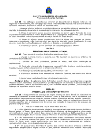 PREFEITURA MUNICIPAL DE FORTALEZA
Procuradoria Geral do Município
Art. 18 – Nas edificações existentes que estiveram em desacordo com o disposto nesta Lei e na
Legislação de Parcelamento, Uso e Ocupação do Solo só serão concedidas licenças para quaisquer obras de
acréscimo, reforma ou reconstrução parcial, nos seguintes casos:
I. Obras de reforma, acréscimo ou reconstrução parcial que venham enquadrar a edificação, em
seu todo, às disposições desta Lei e da Legislação de Parcelamento, Uso e Ocupação do Solo;
II. Obras de acréscimo quando as partes acrescidas não derem lugar à formação de novas
disposições em desobediência às normas da presente Lei e da Legislação de Parcelamento, Uso e Ocupação
do Solo e não vierem contribuir para aumentar a duração natural das partes antigas;
III. Obras de reforma quando representarem melhoria efetiva das condições de higiene,
segurança ou comodidade e não vierem contribuir para aumentar a duração natural da edificação, devendo
as partes objeto das modificações passarem a atender ao disposto na Legislação Vigente;
IV. Reconstrução parcial – quando estiverem em casos análogos aos da reforma.
SEÇÃO II
ISENÇÃO DE PROJETOS OU DE LICENÇAS
Art. 19 – Ficam isentos da expedição de alvará os seguintes serviços:
I. Limpeza e pintura, interna ou externa, que não dependem de tapumes ou andaimes no
alinhamento dos logradouros;
II. Concertos em pisos, pavimentos, paredes ou muros, bem como substituição de
revestimentos;
III. Construção e reconstrução de passeios e muros até 3,00m de altura, no alinhamento dos
logradouros, cujos alinhamentos encontrem-se oficialmente definidos;
IV. Substituição ou concertos de esquadrias, sem modificar o vão;
V. Substituição de telhas ou de elementos de suporte da cobertura, sem modificação da sua
estrutura;
VI. Concertos de instalações elétricas, hidráulicas e/ou sanitárias.
Parágrafo Único – O órgão competente da Prefeitura expedirá licença especial para os serviços de
“Reparos Gerais”, referentes a pequenas reformas que não impliquem em demolição de paredes estruturais,
podendo entretanto, constar de acréscimos até 40,00m2
(quarenta metros quadrados), com colocação de
lajes tipo PM, Volterrana, gesso ou similar.
SEÇÃO III
APRESENTAÇÃO E APROVAÇÃO DO PROJETO
Art. 20 – O requerimento de aprovação de projeto e licença de Obras deverá ser protocolado na
Secretaria de Urbanismo e Obras Públicas do município (SUOP) e será instruído com os documentos e as
peças-gráficas elaboradas com as indicações técnicas, quadros informativos, escalas, legenda, convenções,
formatos, dimensões de pranchas de desenho e número de cópias, conforme o disposto em Decreto do
Prefeito, específico, para o estabelecimento de normas para instrução de requerimento de aprovação de
projeto e licença de Obras.
 Vide art. 6º da Lei nº 6.188, de 30 de março de 1.987.
§ 1º - Não estando o requerimento de aprovação de projeto e licença de Obras instruído conforme o
Decreto aludido no “Caput” deste artigo, será indeferido por deficiência na documentação e o interessado
será notificado no prazo de 15 (quinze) dias a contar da data do protocolo na SUOP, devendo no ato do
indeferimento ser alegada, de uma só vez, todas as deficiências de documentação contidas no processo.
§ 2º - No indeferimento de que trata o § 1º deste artigo só será considerado o estritamento disposto
em lei e no Decreto que estabelece as normas para instrução de requerimento de aprovação de projeto e
licença de Obras, sendo vedado indeferimentos com base em normas estabelecidas por portarias,
resoluções, instruções e outros dispositivos congêneres.
§ 3º - Em qualquer caso, decorridos 15 (quinze) dias a contar da data do protocolo na SUOP do
requerimento de aprovação de projeto e licença de Obras, ser que o interessado tenha recebido a notificação
 
