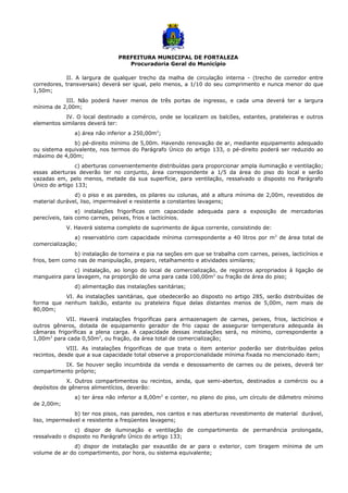 PREFEITURA MUNICIPAL DE FORTALEZA
Procuradoria Geral do Município
II. A largura de qualquer trecho da malha de circulação interna - (trecho de corredor entre
corredores, transversais) deverá ser igual, pelo menos, a 1/10 do seu comprimento e nunca menor do que
1,50m;
III. Não poderá haver menos de três portas de ingresso, e cada uma deverá ter a largura
mínima de 2,00m;
IV. O local destinado a comércio, onde se localizam os balcões, estantes, prateleiras e outros
elementos similares deverá ter:
a) área não inferior a 250,00m2
;
b) pé-direito mínimo de 5,00m. Havendo renovação de ar, mediante equipamento adequado
ou sistema equivalente, nos termos do Parágrafo Único do artigo 133, o pé-direito poderá ser reduzido ao
máximo de 4,00m;
c) aberturas convenientemente distribuídas para proporcionar ampla iluminação e ventilação;
essas aberturas deverão ter no conjunto, área correspondente a 1/5 da área do piso do local e serão
vazadas em, pelo menos, metade da sua superfície, para ventilação, ressalvado o disposto no Parágrafo
Único do artigo 133;
d) o piso e as paredes, os pilares ou colunas, até a altura mínima de 2,00m, revestidos de
material durável, liso, impermeável e resistente a constantes lavagens;
e) instalações frigoríficas com capacidade adequada para a exposição de mercadorias
perecíveis, tais como carnes, peixes, frios e lacticínios.
V. Haverá sistema completo de suprimento de água corrente, consistindo de:
a) reservatório com capacidade mínima correspondente a 40 litros por m2
de área total de
comercialização;
b) instalação de torneira e pia na seções em que se trabalha com carnes, peixes, lacticínios e
frios, bem como nas de manipulação, preparo, retalhamento e atividades similares;
c) instalação, ao longo do local de comercialização, de registros apropriados à ligação de
mangueira para lavagem, na proporção de uma para cada 100,00m2
ou fração de área do piso;
d) alimentação das instalações sanitárias;
VI. As instalações sanitárias, que obedecerão ao disposto no artigo 285, serão distribuídas de
forma que nenhum balcão, estante ou prateleira fique delas distantes menos de 5,00m, nem mais de
80,00m;
VII. Haverá instalações frigoríficas para armazenagem de carnes, peixes, frios, lacticínios e
outros gêneros, dotada de equipamento gerador de frio capaz de assegurar temperatura adequada às
câmaras frigoríficas a plena carga. A capacidade dessas instalações será, no mínimo, correspondente a
1,00m3
para cada 0,50m2
, ou fração, da área total de comercialização;
VIII. As instalações frigorificas de que trata o item anterior poderão ser distribuídas pelos
recintos, desde que a sua capacidade total observe a proporcionalidade mínima fixada no mencionado item;
IX. Se houver seção incumbida da venda e desossamento de carnes ou de peixes, deverá ter
compartimento próprio;
X. Outros compartimentos ou recintos, ainda, que semi-abertos, destinados a comércio ou a
depósitos de gêneros alimentícios, deverão:
a) ter área não inferior a 8,00m2
e conter, no plano do piso, um círculo de diâmetro mínimo
de 2,00m;
b) ter nos pisos, nas paredes, nos cantos e nas aberturas revestimento de material durável,
liso, impermeável e resistente a freqüentes lavagens;
c) dispor de iluminação e ventilação de compartimento de permanência prolongada,
ressalvado o disposto no Parágrafo Único do artigo 133;
d) dispor de instalação par exaustão de ar para o exterior, com tiragem mínima de um
volume de ar do compartimento, por hora, ou sistema equivalente;
 